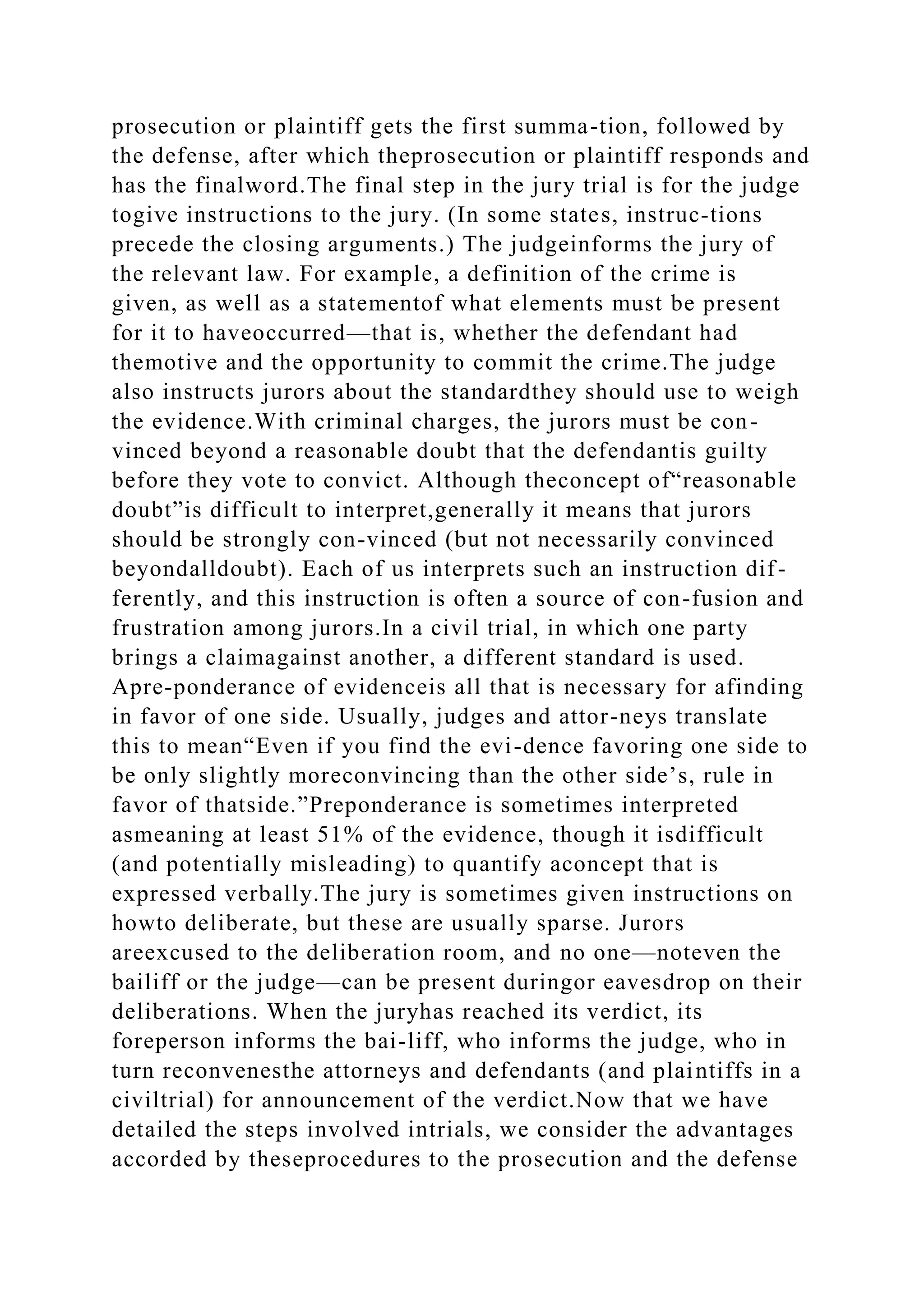 prosecution or plaintiff gets the first summa-tion, followed by
the defense, after which theprosecution or plaintiff responds and
has the finalword.The final step in the jury trial is for the judge
togive instructions to the jury. (In some states, instruc-tions
precede the closing arguments.) The judgeinforms the jury of
the relevant law. For example, a definition of the crime is
given, as well as a statementof what elements must be present
for it to haveoccurred—that is, whether the defendant had
themotive and the opportunity to commit the crime.The judge
also instructs jurors about the standardthey should use to weigh
the evidence.With criminal charges, the jurors must be con-
vinced beyond a reasonable doubt that the defendantis guilty
before they vote to convict. Although theconcept of“reasonable
doubt”is difficult to interpret,generally it means that jurors
should be strongly con-vinced (but not necessarily convinced
beyondalldoubt). Each of us interprets such an instruction dif-
ferently, and this instruction is often a source of con-fusion and
frustration among jurors.In a civil trial, in which one party
brings a claimagainst another, a different standard is used.
Apre-ponderance of evidenceis all that is necessary for afinding
in favor of one side. Usually, judges and attor-neys translate
this to mean“Even if you find the evi-dence favoring one side to
be only slightly moreconvincing than the other side’s, rule in
favor of thatside.”Preponderance is sometimes interpreted
asmeaning at least 51% of the evidence, though it isdifficult
(and potentially misleading) to quantify aconcept that is
expressed verbally.The jury is sometimes given instructions on
howto deliberate, but these are usually sparse. Jurors
areexcused to the deliberation room, and no one—noteven the
bailiff or the judge—can be present duringor eavesdrop on their
deliberations. When the juryhas reached its verdict, its
foreperson informs the bai-liff, who informs the judge, who in
turn reconvenesthe attorneys and defendants (and plaintiffs in a
civiltrial) for announcement of the verdict.Now that we have
detailed the steps involved intrials, we consider the advantages
accorded by theseprocedures to the prosecution and the defense
 