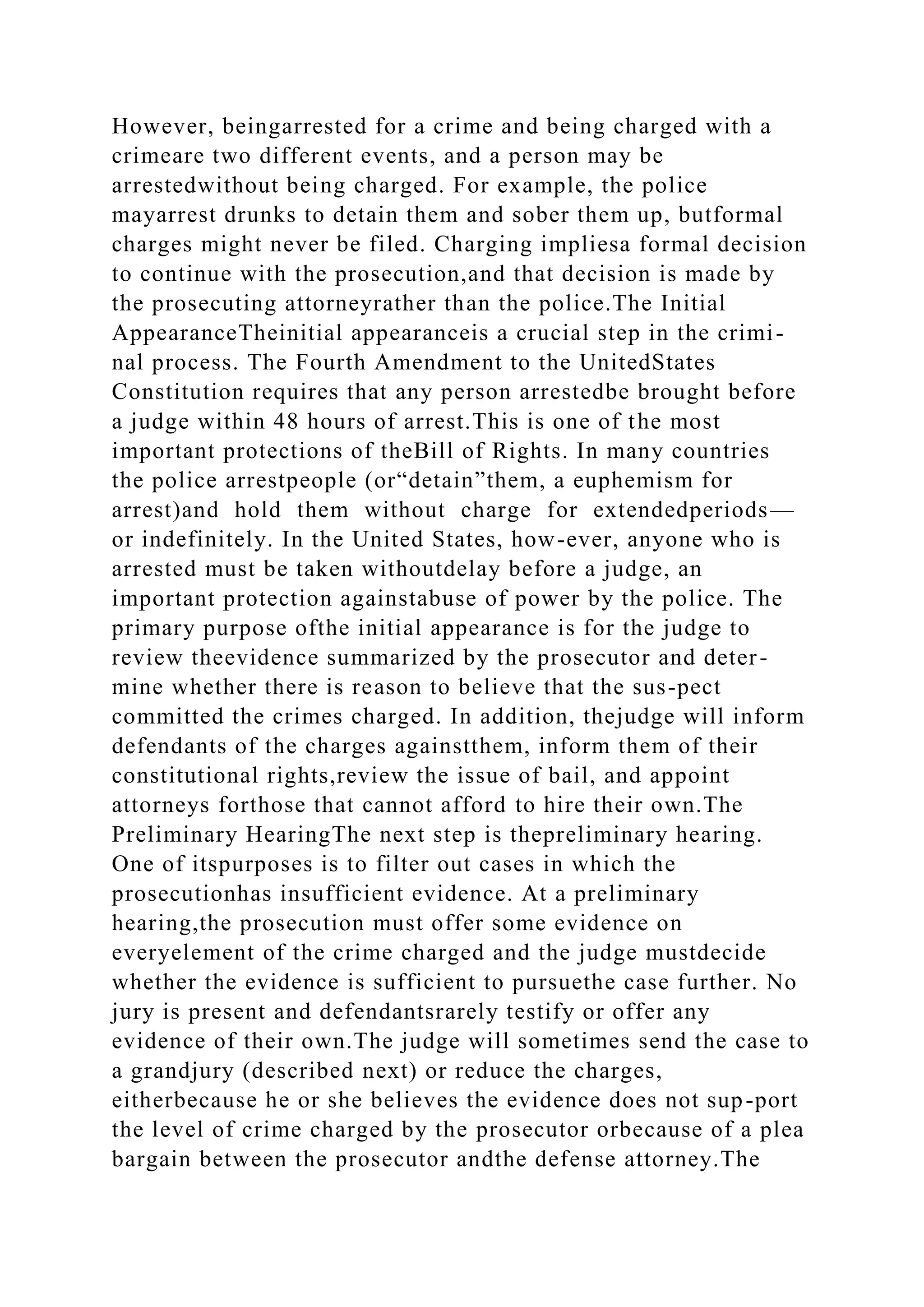 However, beingarrested for a crime and being charged with a
crimeare two different events, and a person may be
arrestedwithout being charged. For example, the police
mayarrest drunks to detain them and sober them up, butformal
charges might never be filed. Charging impliesa formal decision
to continue with the prosecution,and that decision is made by
the prosecuting attorneyrather than the police.The Initial
AppearanceTheinitial appearanceis a crucial step in the crimi-
nal process. The Fourth Amendment to the UnitedStates
Constitution requires that any person arrestedbe brought before
a judge within 48 hours of arrest.This is one of the most
important protections of theBill of Rights. In many countries
the police arrestpeople (or“detain”them, a euphemism for
arrest)and hold them without charge for extendedperiods—
or indefinitely. In the United States, how-ever, anyone who is
arrested must be taken withoutdelay before a judge, an
important protection againstabuse of power by the police. The
primary purpose ofthe initial appearance is for the judge to
review theevidence summarized by the prosecutor and deter-
mine whether there is reason to believe that the sus-pect
committed the crimes charged. In addition, thejudge will inform
defendants of the charges againstthem, inform them of their
constitutional rights,review the issue of bail, and appoint
attorneys forthose that cannot afford to hire their own.The
Preliminary HearingThe next step is thepreliminary hearing.
One of itspurposes is to filter out cases in which the
prosecutionhas insufficient evidence. At a preliminary
hearing,the prosecution must offer some evidence on
everyelement of the crime charged and the judge mustdecide
whether the evidence is sufficient to pursuethe case further. No
jury is present and defendantsrarely testify or offer any
evidence of their own.The judge will sometimes send the case to
a grandjury (described next) or reduce the charges,
eitherbecause he or she believes the evidence does not sup-port
the level of crime charged by the prosecutor orbecause of a plea
bargain between the prosecutor andthe defense attorney.The
 