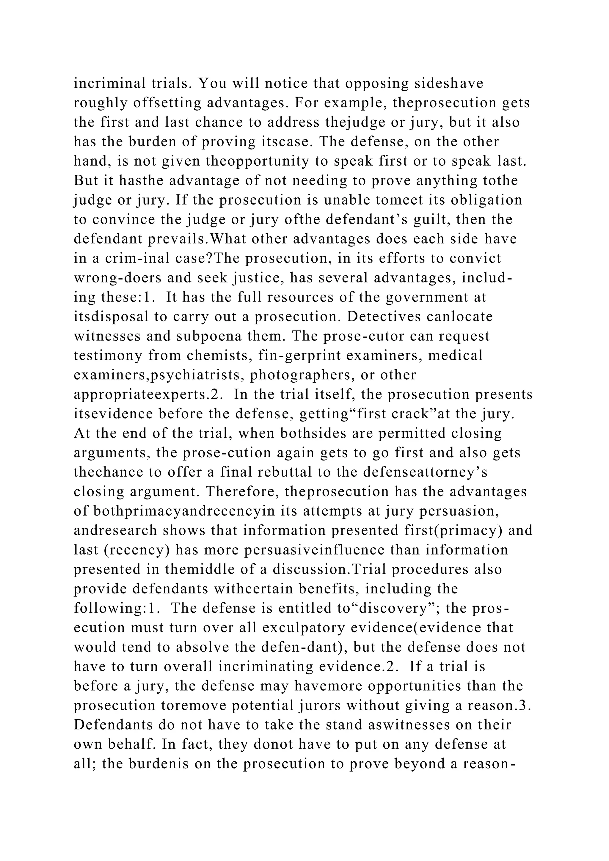 incriminal trials. You will notice that opposing sideshave
roughly offsetting advantages. For example, theprosecution gets
the first and last chance to address thejudge or jury, but it also
has the burden of proving itscase. The defense, on the other
hand, is not given theopportunity to speak first or to speak last.
But it hasthe advantage of not needing to prove anything tothe
judge or jury. If the prosecution is unable tomeet its obligation
to convince the judge or jury ofthe defendant’s guilt, then the
defendant prevails.What other advantages does each side have
in a crim-inal case?The prosecution, in its efforts to convict
wrong-doers and seek justice, has several advantages, includ-
ing these:1. It has the full resources of the government at
itsdisposal to carry out a prosecution. Detectives canlocate
witnesses and subpoena them. The prose-cutor can request
testimony from chemists, fin-gerprint examiners, medical
examiners,psychiatrists, photographers, or other
appropriateexperts.2. In the trial itself, the prosecution presents
itsevidence before the defense, getting“first crack”at the jury.
At the end of the trial, when bothsides are permitted closing
arguments, the prose-cution again gets to go first and also gets
thechance to offer a final rebuttal to the defenseattorney’s
closing argument. Therefore, theprosecution has the advantages
of bothprimacyandrecencyin its attempts at jury persuasion,
andresearch shows that information presented first(primacy) and
last (recency) has more persuasiveinfluence than information
presented in themiddle of a discussion.Trial procedures also
provide defendants withcertain benefits, including the
following:1. The defense is entitled to“discovery”; the pros-
ecution must turn over all exculpatory evidence(evidence that
would tend to absolve the defen-dant), but the defense does not
have to turn overall incriminating evidence.2. If a trial is
before a jury, the defense may havemore opportunities than the
prosecution toremove potential jurors without giving a reason.3.
Defendants do not have to take the stand aswitnesses on their
own behalf. In fact, they donot have to put on any defense at
all; the burdenis on the prosecution to prove beyond a reason-
 