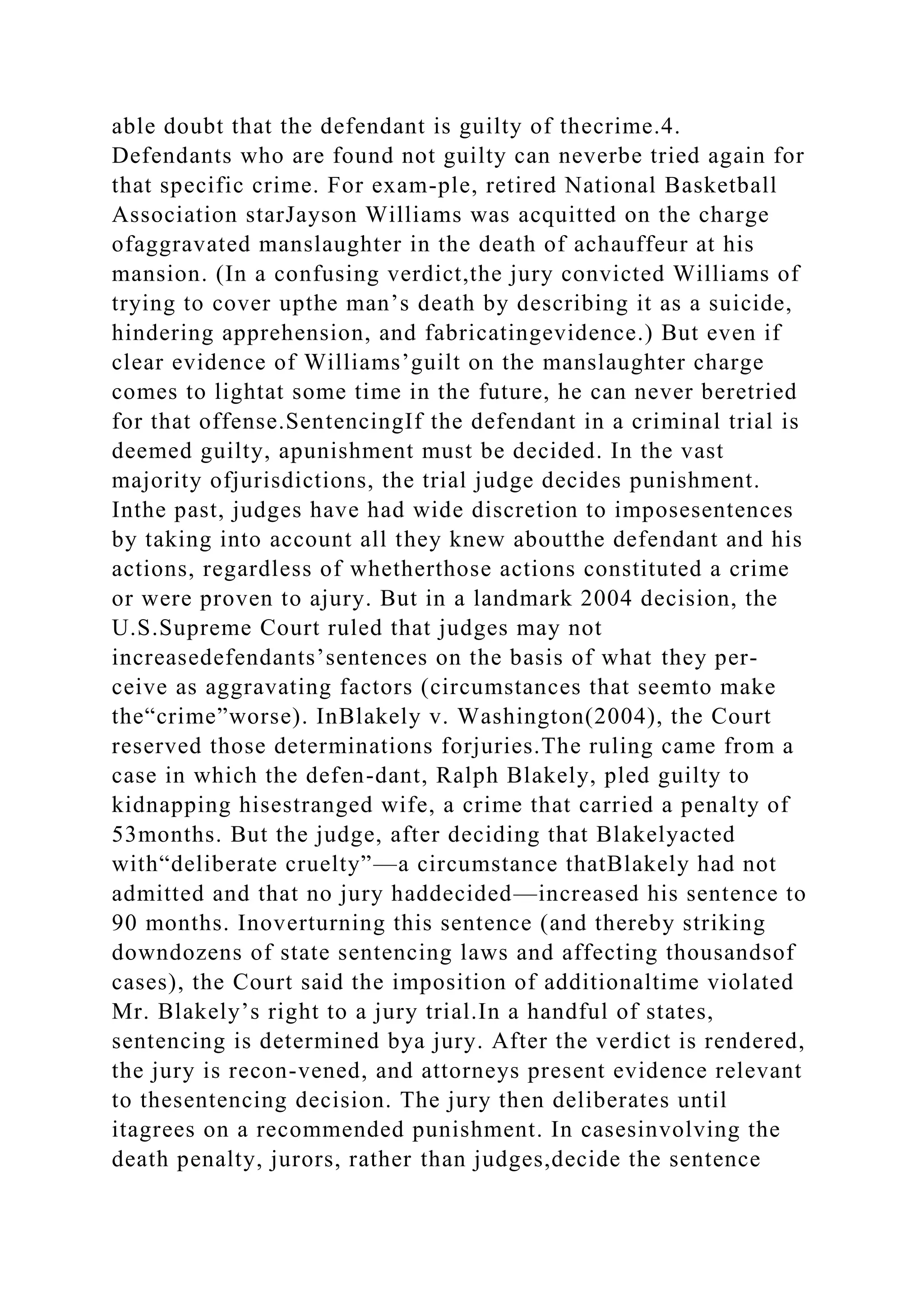 able doubt that the defendant is guilty of thecrime.4.
Defendants who are found not guilty can neverbe tried again for
that specific crime. For exam-ple, retired National Basketball
Association starJayson Williams was acquitted on the charge
ofaggravated manslaughter in the death of achauffeur at his
mansion. (In a confusing verdict,the jury convicted Williams of
trying to cover upthe man’s death by describing it as a suicide,
hindering apprehension, and fabricatingevidence.) But even if
clear evidence of Williams’guilt on the manslaughter charge
comes to lightat some time in the future, he can never beretried
for that offense.SentencingIf the defendant in a criminal trial is
deemed guilty, apunishment must be decided. In the vast
majority ofjurisdictions, the trial judge decides punishment.
Inthe past, judges have had wide discretion to imposesentences
by taking into account all they knew aboutthe defendant and his
actions, regardless of whetherthose actions constituted a crime
or were proven to ajury. But in a landmark 2004 decision, the
U.S.Supreme Court ruled that judges may not
increasedefendants’sentences on the basis of what they per-
ceive as aggravating factors (circumstances that seemto make
the“crime”worse). InBlakely v. Washington(2004), the Court
reserved those determinations forjuries.The ruling came from a
case in which the defen-dant, Ralph Blakely, pled guilty to
kidnapping hisestranged wife, a crime that carried a penalty of
53months. But the judge, after deciding that Blakelyacted
with“deliberate cruelty”—a circumstance thatBlakely had not
admitted and that no jury haddecided—increased his sentence to
90 months. Inoverturning this sentence (and thereby striking
downdozens of state sentencing laws and affecting thousandsof
cases), the Court said the imposition of additionaltime violated
Mr. Blakely’s right to a jury trial.In a handful of states,
sentencing is determined bya jury. After the verdict is rendered,
the jury is recon-vened, and attorneys present evidence relevant
to thesentencing decision. The jury then deliberates until
itagrees on a recommended punishment. In casesinvolving the
death penalty, jurors, rather than judges,decide the sentence
 