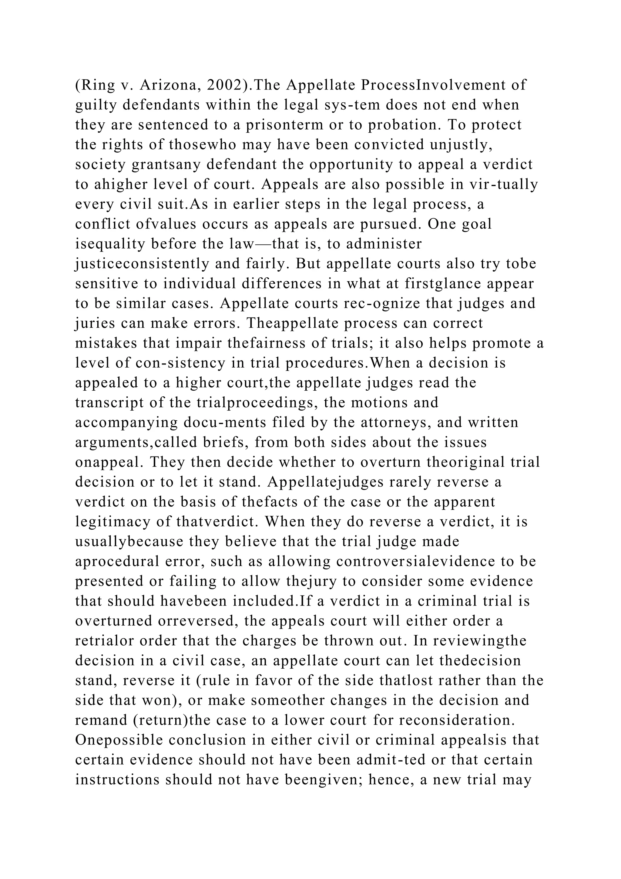(Ring v. Arizona, 2002).The Appellate ProcessInvolvement of
guilty defendants within the legal sys-tem does not end when
they are sentenced to a prisonterm or to probation. To protect
the rights of thosewho may have been convicted unjustly,
society grantsany defendant the opportunity to appeal a verdict
to ahigher level of court. Appeals are also possible in vir-tually
every civil suit.As in earlier steps in the legal process, a
conflict ofvalues occurs as appeals are pursued. One goal
isequality before the law—that is, to administer
justiceconsistently and fairly. But appellate courts also try tobe
sensitive to individual differences in what at firstglance appear
to be similar cases. Appellate courts rec-ognize that judges and
juries can make errors. Theappellate process can correct
mistakes that impair thefairness of trials; it also helps promote a
level of con-sistency in trial procedures.When a decision is
appealed to a higher court,the appellate judges read the
transcript of the trialproceedings, the motions and
accompanying docu-ments filed by the attorneys, and written
arguments,called briefs, from both sides about the issues
onappeal. They then decide whether to overturn theoriginal trial
decision or to let it stand. Appellatejudges rarely reverse a
verdict on the basis of thefacts of the case or the apparent
legitimacy of thatverdict. When they do reverse a verdict, it is
usuallybecause they believe that the trial judge made
aprocedural error, such as allowing controversialevidence to be
presented or failing to allow thejury to consider some evidence
that should havebeen included.If a verdict in a criminal trial is
overturned orreversed, the appeals court will either order a
retrialor order that the charges be thrown out. In reviewingthe
decision in a civil case, an appellate court can let thedecision
stand, reverse it (rule in favor of the side thatlost rather than the
side that won), or make someother changes in the decision and
remand (return)the case to a lower court for reconsideration.
Onepossible conclusion in either civil or criminal appealsis that
certain evidence should not have been admit-ted or that certain
instructions should not have beengiven; hence, a new trial may
 