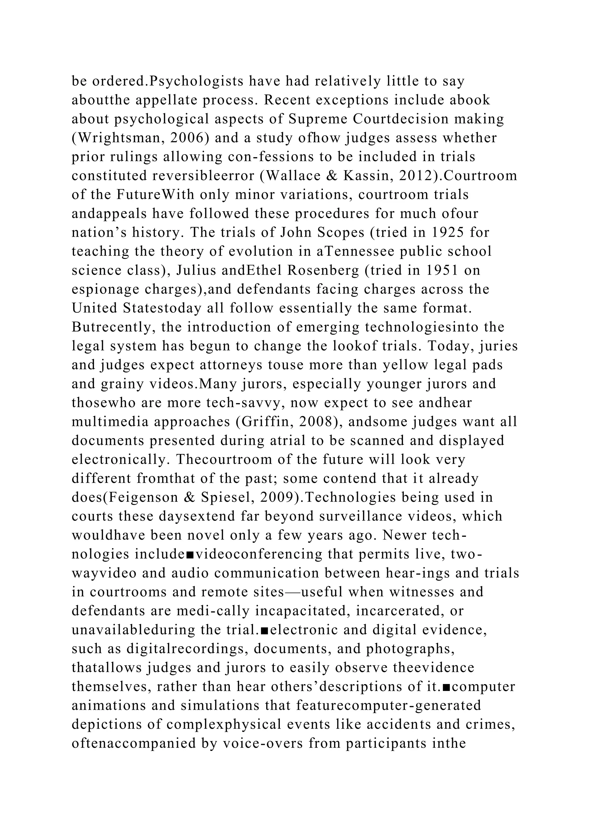 be ordered.Psychologists have had relatively little to say
aboutthe appellate process. Recent exceptions include abook
about psychological aspects of Supreme Courtdecision making
(Wrightsman, 2006) and a study ofhow judges assess whether
prior rulings allowing con-fessions to be included in trials
constituted reversibleerror (Wallace & Kassin, 2012).Courtroom
of the FutureWith only minor variations, courtroom trials
andappeals have followed these procedures for much ofour
nation’s history. The trials of John Scopes (tried in 1925 for
teaching the theory of evolution in aTennessee public school
science class), Julius andEthel Rosenberg (tried in 1951 on
espionage charges),and defendants facing charges across the
United Statestoday all follow essentially the same format.
Butrecently, the introduction of emerging technologiesinto the
legal system has begun to change the lookof trials. Today, juries
and judges expect attorneys touse more than yellow legal pads
and grainy videos.Many jurors, especially younger jurors and
thosewho are more tech-savvy, now expect to see andhear
multimedia approaches (Griffin, 2008), andsome judges want all
documents presented during atrial to be scanned and displayed
electronically. Thecourtroom of the future will look very
different fromthat of the past; some contend that it already
does(Feigenson & Spiesel, 2009).Technologies being used in
courts these daysextend far beyond surveillance videos, which
wouldhave been novel only a few years ago. Newer tech-
nologies include■videoconferencing that permits live, two-
wayvideo and audio communication between hear-ings and trials
in courtrooms and remote sites—useful when witnesses and
defendants are medi-cally incapacitated, incarcerated, or
unavailableduring the trial.■electronic and digital evidence,
such as digitalrecordings, documents, and photographs,
thatallows judges and jurors to easily observe theevidence
themselves, rather than hear others’descriptions of it.■computer
animations and simulations that featurecomputer-generated
depictions of complexphysical events like accidents and crimes,
oftenaccompanied by voice-overs from participants inthe
 