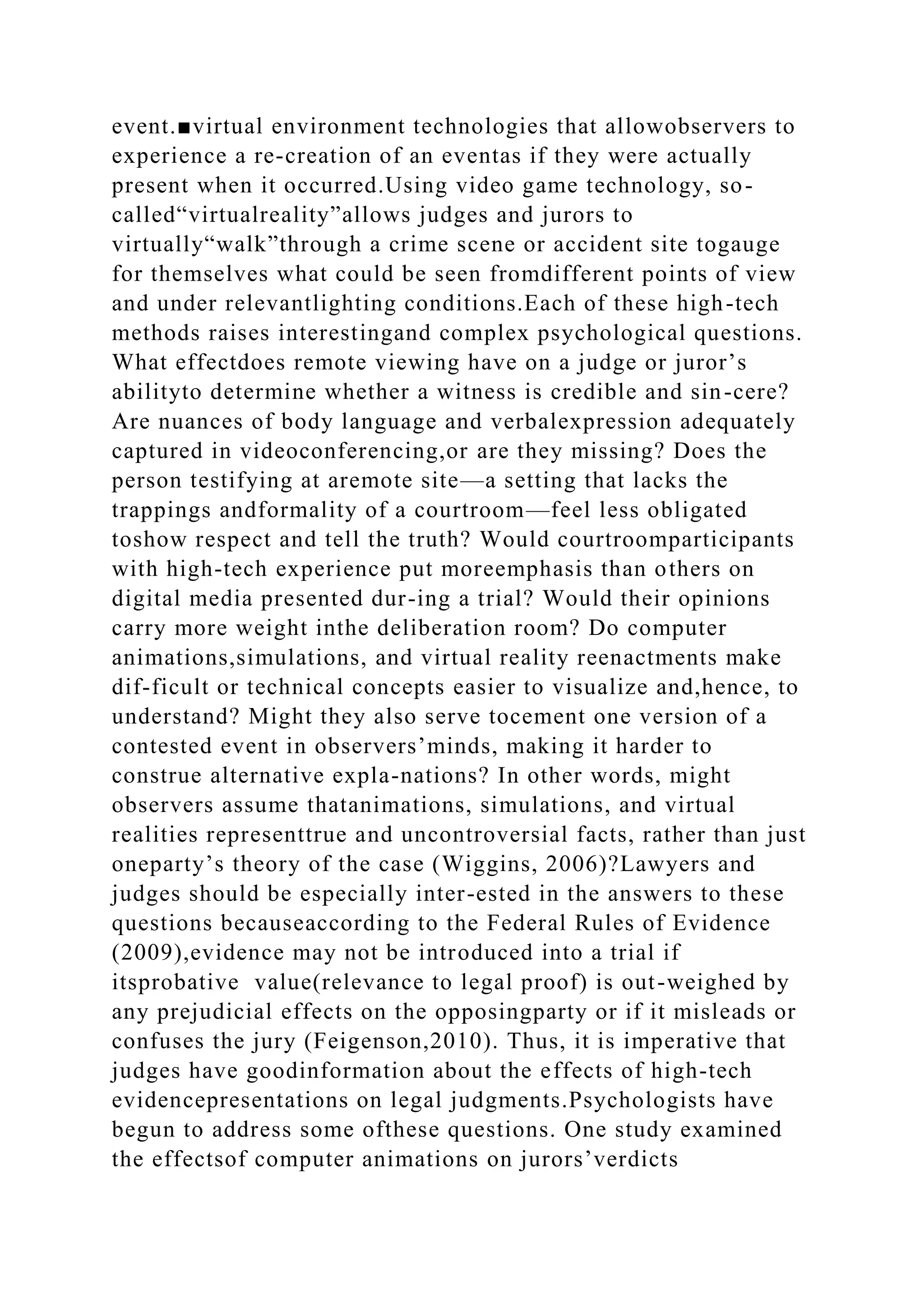 event.■virtual environment technologies that allowobservers to
experience a re-creation of an eventas if they were actually
present when it occurred.Using video game technology, so-
called“virtualreality”allows judges and jurors to
virtually“walk”through a crime scene or accident site togauge
for themselves what could be seen fromdifferent points of view
and under relevantlighting conditions.Each of these high-tech
methods raises interestingand complex psychological questions.
What effectdoes remote viewing have on a judge or juror’s
abilityto determine whether a witness is credible and sin-cere?
Are nuances of body language and verbalexpression adequately
captured in videoconferencing,or are they missing? Does the
person testifying at aremote site—a setting that lacks the
trappings andformality of a courtroom—feel less obligated
toshow respect and tell the truth? Would courtroomparticipants
with high-tech experience put moreemphasis than others on
digital media presented dur-ing a trial? Would their opinions
carry more weight inthe deliberation room? Do computer
animations,simulations, and virtual reality reenactments make
dif-ficult or technical concepts easier to visualize and,hence, to
understand? Might they also serve tocement one version of a
contested event in observers’minds, making it harder to
construe alternative expla-nations? In other words, might
observers assume thatanimations, simulations, and virtual
realities representtrue and uncontroversial facts, rather than just
oneparty’s theory of the case (Wiggins, 2006)?Lawyers and
judges should be especially inter-ested in the answers to these
questions becauseaccording to the Federal Rules of Evidence
(2009),evidence may not be introduced into a trial if
itsprobative value(relevance to legal proof) is out-weighed by
any prejudicial effects on the opposingparty or if it misleads or
confuses the jury (Feigenson,2010). Thus, it is imperative that
judges have goodinformation about the effects of high-tech
evidencepresentations on legal judgments.Psychologists have
begun to address some ofthese questions. One study examined
the effectsof computer animations on jurors’verdicts
 