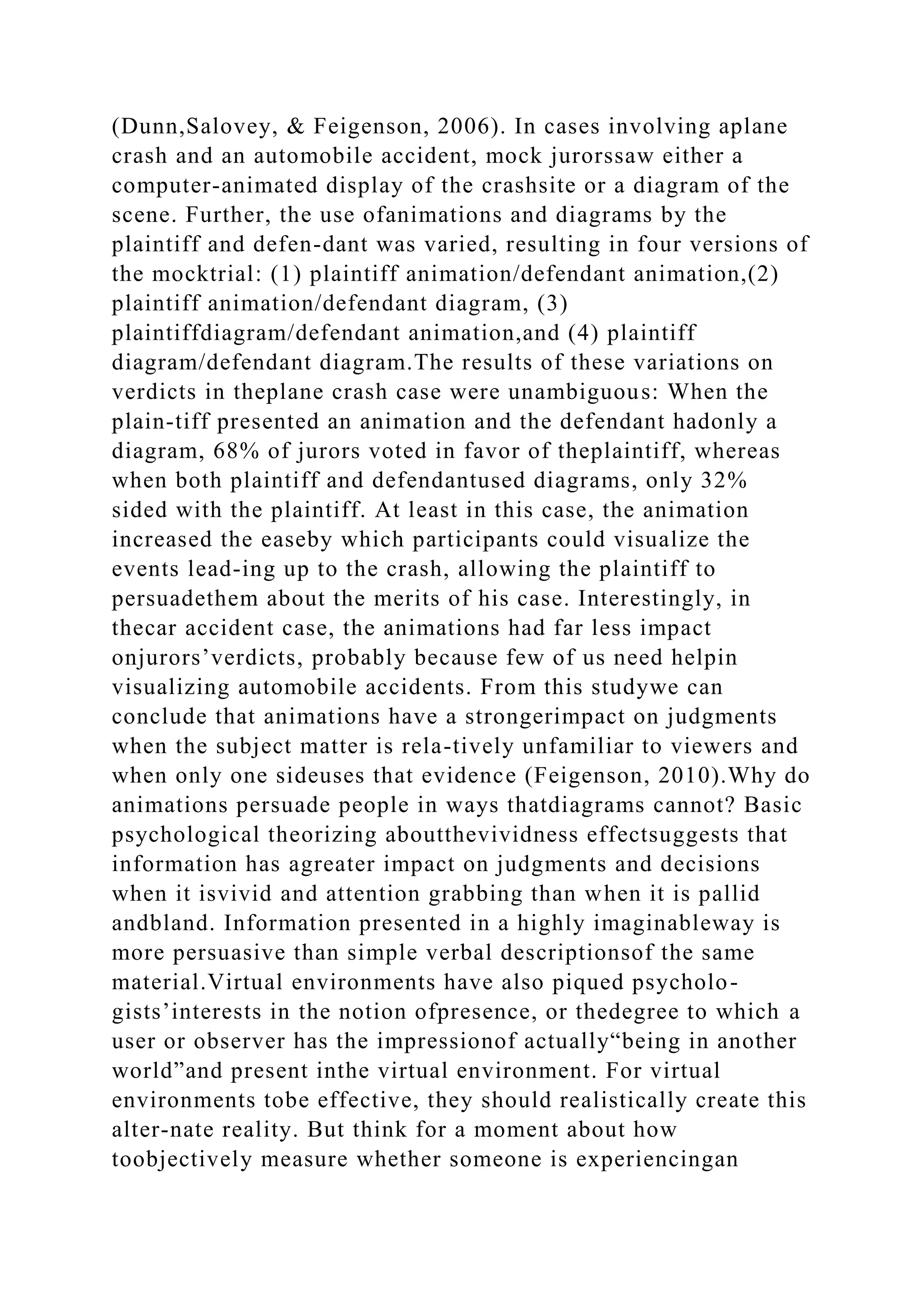 (Dunn,Salovey, & Feigenson, 2006). In cases involving aplane
crash and an automobile accident, mock jurorssaw either a
computer-animated display of the crashsite or a diagram of the
scene. Further, the use ofanimations and diagrams by the
plaintiff and defen-dant was varied, resulting in four versions of
the mocktrial: (1) plaintiff animation/defendant animation,(2)
plaintiff animation/defendant diagram, (3)
plaintiffdiagram/defendant animation,and (4) plaintiff
diagram/defendant diagram.The results of these variations on
verdicts in theplane crash case were unambiguous: When the
plain-tiff presented an animation and the defendant hadonly a
diagram, 68% of jurors voted in favor of theplaintiff, whereas
when both plaintiff and defendantused diagrams, only 32%
sided with the plaintiff. At least in this case, the animation
increased the easeby which participants could visualize the
events lead-ing up to the crash, allowing the plaintiff to
persuadethem about the merits of his case. Interestingly, in
thecar accident case, the animations had far less impact
onjurors’verdicts, probably because few of us need helpin
visualizing automobile accidents. From this studywe can
conclude that animations have a strongerimpact on judgments
when the subject matter is rela-tively unfamiliar to viewers and
when only one sideuses that evidence (Feigenson, 2010).Why do
animations persuade people in ways thatdiagrams cannot? Basic
psychological theorizing aboutthevividness effectsuggests that
information has agreater impact on judgments and decisions
when it isvivid and attention grabbing than when it is pallid
andbland. Information presented in a highly imaginableway is
more persuasive than simple verbal descriptionsof the same
material.Virtual environments have also piqued psycholo-
gists’interests in the notion ofpresence, or thedegree to which a
user or observer has the impressionof actually“being in another
world”and present inthe virtual environment. For virtual
environments tobe effective, they should realistically create this
alter-nate reality. But think for a moment about how
toobjectively measure whether someone is experiencingan
 
