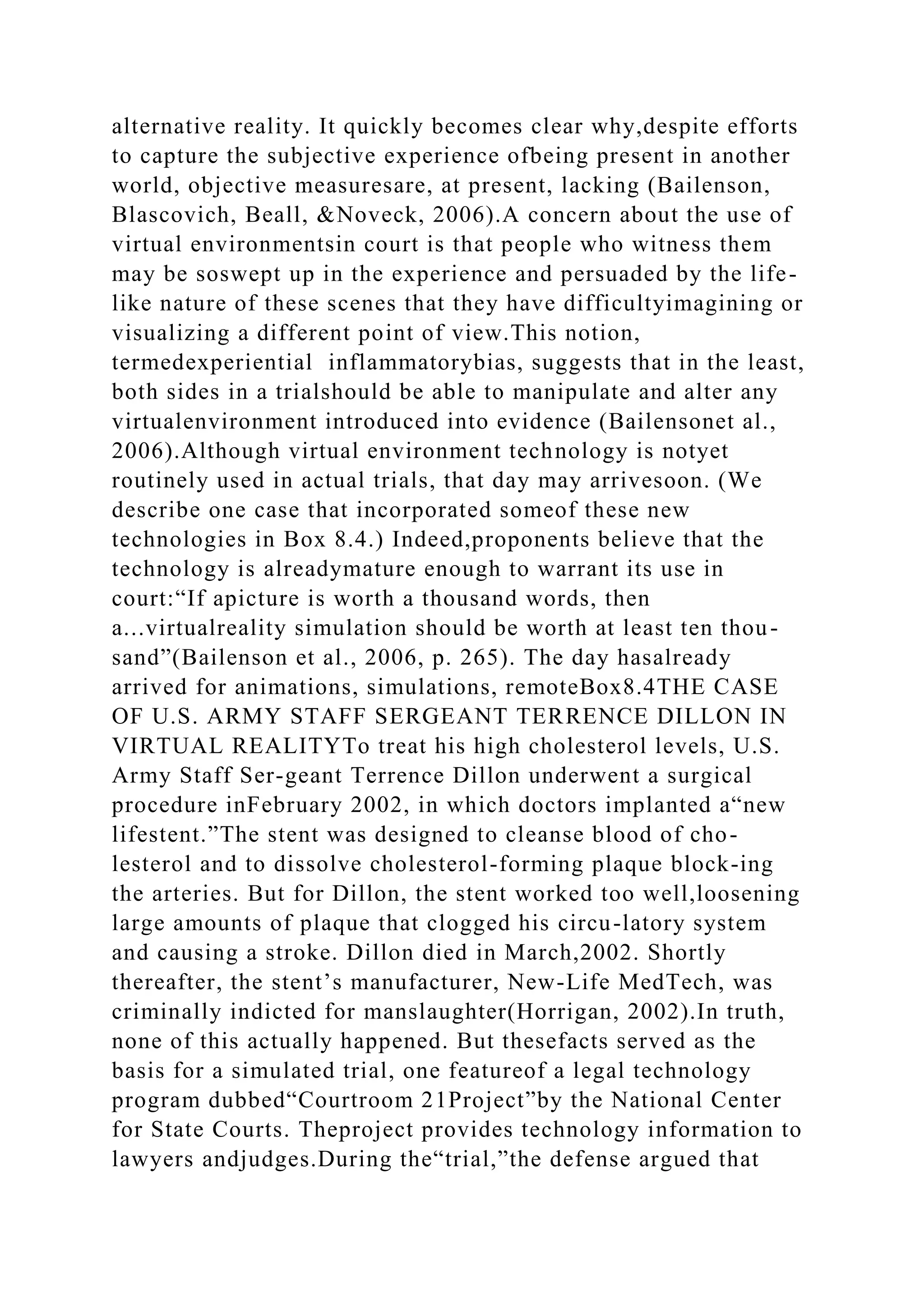 alternative reality. It quickly becomes clear why,despite efforts
to capture the subjective experience ofbeing present in another
world, objective measuresare, at present, lacking (Bailenson,
Blascovich, Beall, &Noveck, 2006).A concern about the use of
virtual environmentsin court is that people who witness them
may be soswept up in the experience and persuaded by the life-
like nature of these scenes that they have difficultyimagining or
visualizing a different point of view.This notion,
termedexperiential inflammatorybias, suggests that in the least,
both sides in a trialshould be able to manipulate and alter any
virtualenvironment introduced into evidence (Bailensonet al.,
2006).Although virtual environment technology is notyet
routinely used in actual trials, that day may arrivesoon. (We
describe one case that incorporated someof these new
technologies in Box 8.4.) Indeed,proponents believe that the
technology is alreadymature enough to warrant its use in
court:“If apicture is worth a thousand words, then
a...virtualreality simulation should be worth at least ten thou-
sand”(Bailenson et al., 2006, p. 265). The day hasalready
arrived for animations, simulations, remoteBox8.4THE CASE
OF U.S. ARMY STAFF SERGEANT TERRENCE DILLON IN
VIRTUAL REALITYTo treat his high cholesterol levels, U.S.
Army Staff Ser-geant Terrence Dillon underwent a surgical
procedure inFebruary 2002, in which doctors implanted a“new
lifestent.”The stent was designed to cleanse blood of cho-
lesterol and to dissolve cholesterol-forming plaque block-ing
the arteries. But for Dillon, the stent worked too well,loosening
large amounts of plaque that clogged his circu-latory system
and causing a stroke. Dillon died in March,2002. Shortly
thereafter, the stent’s manufacturer, New-Life MedTech, was
criminally indicted for manslaughter(Horrigan, 2002).In truth,
none of this actually happened. But thesefacts served as the
basis for a simulated trial, one featureof a legal technology
program dubbed“Courtroom 21Project”by the National Center
for State Courts. Theproject provides technology information to
lawyers andjudges.During the“trial,”the defense argued that
 