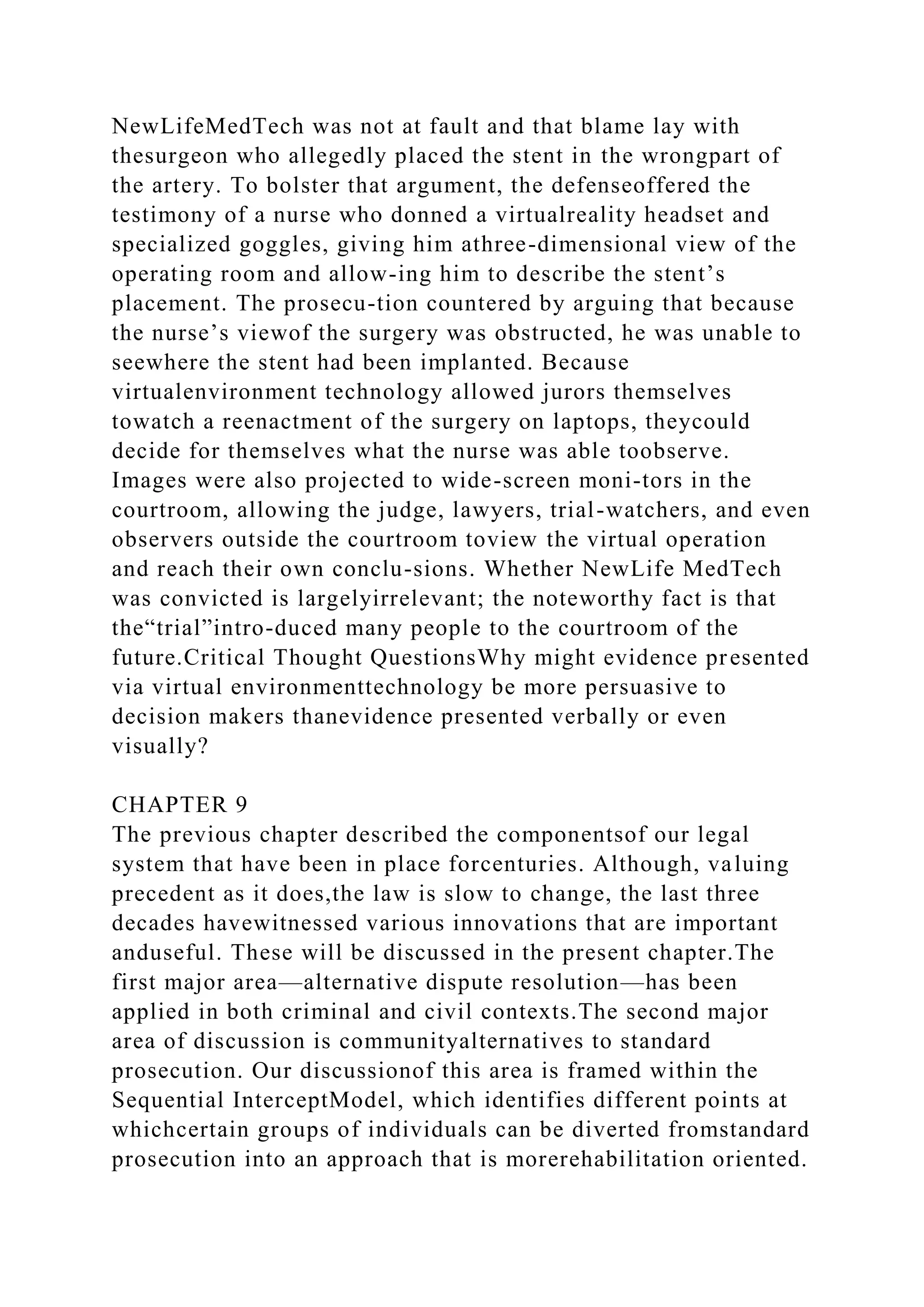 NewLifeMedTech was not at fault and that blame lay with
thesurgeon who allegedly placed the stent in the wrongpart of
the artery. To bolster that argument, the defenseoffered the
testimony of a nurse who donned a virtualreality headset and
specialized goggles, giving him athree-dimensional view of the
operating room and allow-ing him to describe the stent’s
placement. The prosecu-tion countered by arguing that because
the nurse’s viewof the surgery was obstructed, he was unable to
seewhere the stent had been implanted. Because
virtualenvironment technology allowed jurors themselves
towatch a reenactment of the surgery on laptops, theycould
decide for themselves what the nurse was able toobserve.
Images were also projected to wide-screen moni-tors in the
courtroom, allowing the judge, lawyers, trial-watchers, and even
observers outside the courtroom toview the virtual operation
and reach their own conclu-sions. Whether NewLife MedTech
was convicted is largelyirrelevant; the noteworthy fact is that
the“trial”intro-duced many people to the courtroom of the
future.Critical Thought QuestionsWhy might evidence presented
via virtual environmenttechnology be more persuasive to
decision makers thanevidence presented verbally or even
visually?
CHAPTER 9
The previous chapter described the componentsof our legal
system that have been in place forcenturies. Although, valuing
precedent as it does,the law is slow to change, the last three
decades havewitnessed various innovations that are important
anduseful. These will be discussed in the present chapter.The
first major area—alternative dispute resolution—has been
applied in both criminal and civil contexts.The second major
area of discussion is communityalternatives to standard
prosecution. Our discussionof this area is framed within the
Sequential InterceptModel, which identifies different points at
whichcertain groups of individuals can be diverted fromstandard
prosecution into an approach that is morerehabilitation oriented.
 