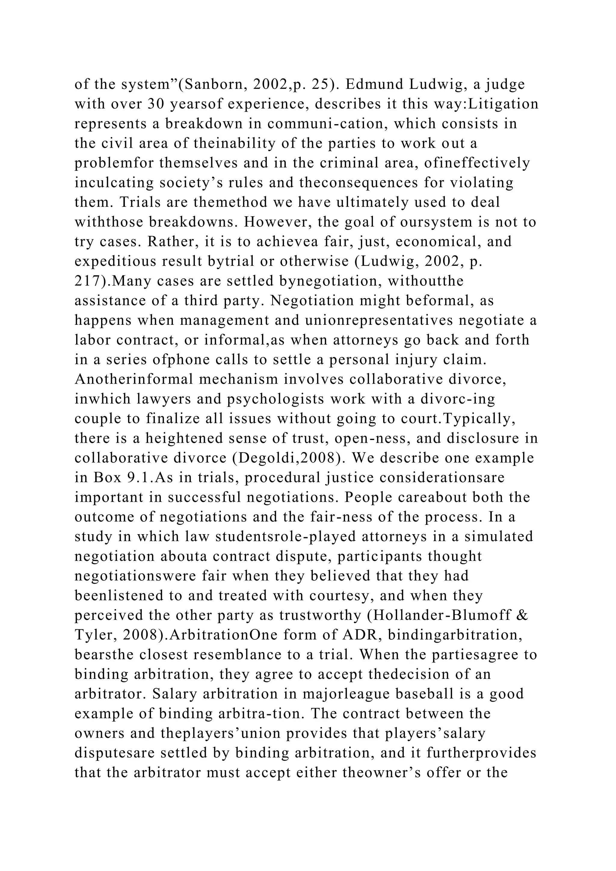 of the system”(Sanborn, 2002,p. 25). Edmund Ludwig, a judge
with over 30 yearsof experience, describes it this way:Litigation
represents a breakdown in communi-cation, which consists in
the civil area of theinability of the parties to work out a
problemfor themselves and in the criminal area, ofineffectively
inculcating society’s rules and theconsequences for violating
them. Trials are themethod we have ultimately used to deal
withthose breakdowns. However, the goal of oursystem is not to
try cases. Rather, it is to achievea fair, just, economical, and
expeditious result bytrial or otherwise (Ludwig, 2002, p.
217).Many cases are settled bynegotiation, withoutthe
assistance of a third party. Negotiation might beformal, as
happens when management and unionrepresentatives negotiate a
labor contract, or informal,as when attorneys go back and forth
in a series ofphone calls to settle a personal injury claim.
Anotherinformal mechanism involves collaborative divorce,
inwhich lawyers and psychologists work with a divorc-ing
couple to finalize all issues without going to court.Typically,
there is a heightened sense of trust, open-ness, and disclosure in
collaborative divorce (Degoldi,2008). We describe one example
in Box 9.1.As in trials, procedural justice considerationsare
important in successful negotiations. People careabout both the
outcome of negotiations and the fair-ness of the process. In a
study in which law studentsrole-played attorneys in a simulated
negotiation abouta contract dispute, participants thought
negotiationswere fair when they believed that they had
beenlistened to and treated with courtesy, and when they
perceived the other party as trustworthy (Hollander-Blumoff &
Tyler, 2008).ArbitrationOne form of ADR, bindingarbitration,
bearsthe closest resemblance to a trial. When the partiesagree to
binding arbitration, they agree to accept thedecision of an
arbitrator. Salary arbitration in majorleague baseball is a good
example of binding arbitra-tion. The contract between the
owners and theplayers’union provides that players’salary
disputesare settled by binding arbitration, and it furtherprovides
that the arbitrator must accept either theowner’s offer or the
 
