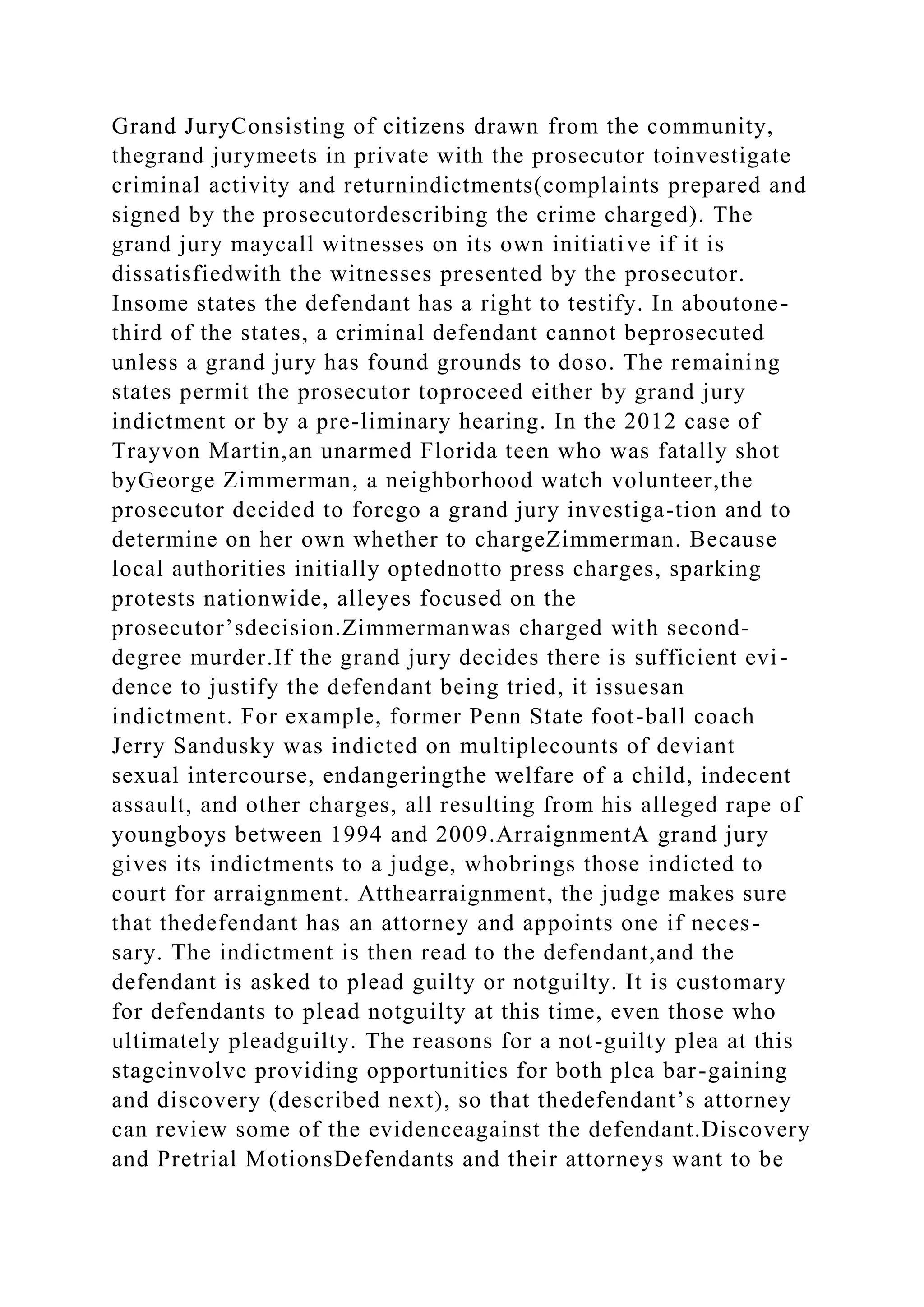 Grand JuryConsisting of citizens drawn from the community,
thegrand jurymeets in private with the prosecutor toinvestigate
criminal activity and returnindictments(complaints prepared and
signed by the prosecutordescribing the crime charged). The
grand jury maycall witnesses on its own initiative if it is
dissatisfiedwith the witnesses presented by the prosecutor.
Insome states the defendant has a right to testify. In aboutone-
third of the states, a criminal defendant cannot beprosecuted
unless a grand jury has found grounds to doso. The remaining
states permit the prosecutor toproceed either by grand jury
indictment or by a pre-liminary hearing. In the 2012 case of
Trayvon Martin,an unarmed Florida teen who was fatally shot
byGeorge Zimmerman, a neighborhood watch volunteer,the
prosecutor decided to forego a grand jury investiga-tion and to
determine on her own whether to chargeZimmerman. Because
local authorities initially optednotto press charges, sparking
protests nationwide, alleyes focused on the
prosecutor’sdecision.Zimmermanwas charged with second-
degree murder.If the grand jury decides there is sufficient evi-
dence to justify the defendant being tried, it issuesan
indictment. For example, former Penn State foot-ball coach
Jerry Sandusky was indicted on multiplecounts of deviant
sexual intercourse, endangeringthe welfare of a child, indecent
assault, and other charges, all resulting from his alleged rape of
youngboys between 1994 and 2009.ArraignmentA grand jury
gives its indictments to a judge, whobrings those indicted to
court for arraignment. Atthearraignment, the judge makes sure
that thedefendant has an attorney and appoints one if neces-
sary. The indictment is then read to the defendant,and the
defendant is asked to plead guilty or notguilty. It is customary
for defendants to plead notguilty at this time, even those who
ultimately pleadguilty. The reasons for a not-guilty plea at this
stageinvolve providing opportunities for both plea bar-gaining
and discovery (described next), so that thedefendant’s attorney
can review some of the evidenceagainst the defendant.Discovery
and Pretrial MotionsDefendants and their attorneys want to be
 