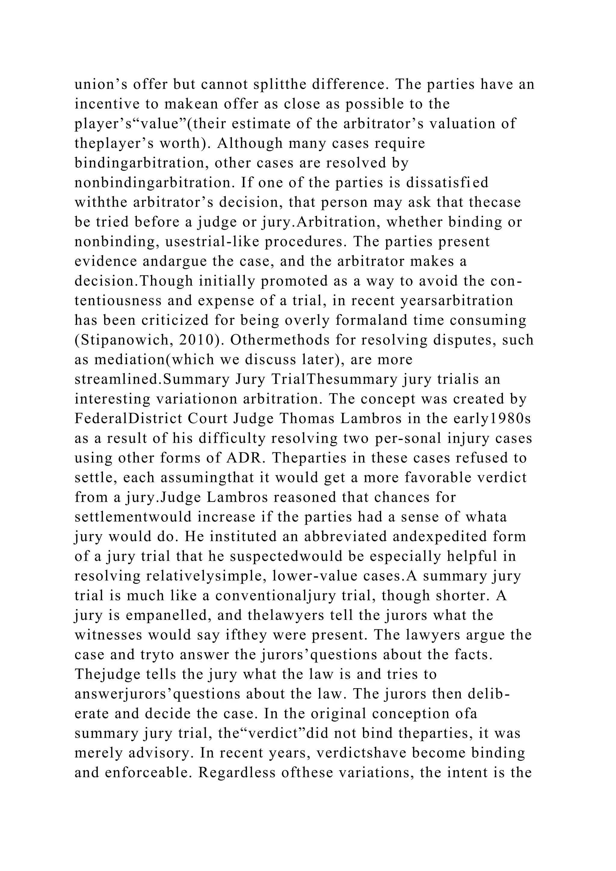 union’s offer but cannot splitthe difference. The parties have an
incentive to makean offer as close as possible to the
player’s“value”(their estimate of the arbitrator’s valuation of
theplayer’s worth). Although many cases require
bindingarbitration, other cases are resolved by
nonbindingarbitration. If one of the parties is dissatisfied
withthe arbitrator’s decision, that person may ask that thecase
be tried before a judge or jury.Arbitration, whether binding or
nonbinding, usestrial-like procedures. The parties present
evidence andargue the case, and the arbitrator makes a
decision.Though initially promoted as a way to avoid the con-
tentiousness and expense of a trial, in recent yearsarbitration
has been criticized for being overly formaland time consuming
(Stipanowich, 2010). Othermethods for resolving disputes, such
as mediation(which we discuss later), are more
streamlined.Summary Jury TrialThesummary jury trialis an
interesting variationon arbitration. The concept was created by
FederalDistrict Court Judge Thomas Lambros in the early1980s
as a result of his difficulty resolving two per-sonal injury cases
using other forms of ADR. Theparties in these cases refused to
settle, each assumingthat it would get a more favorable verdict
from a jury.Judge Lambros reasoned that chances for
settlementwould increase if the parties had a sense of whata
jury would do. He instituted an abbreviated andexpedited form
of a jury trial that he suspectedwould be especially helpful in
resolving relativelysimple, lower-value cases.A summary jury
trial is much like a conventionaljury trial, though shorter. A
jury is empanelled, and thelawyers tell the jurors what the
witnesses would say ifthey were present. The lawyers argue the
case and tryto answer the jurors’questions about the facts.
Thejudge tells the jury what the law is and tries to
answerjurors’questions about the law. The jurors then delib-
erate and decide the case. In the original conception ofa
summary jury trial, the“verdict”did not bind theparties, it was
merely advisory. In recent years, verdictshave become binding
and enforceable. Regardless ofthese variations, the intent is the
 