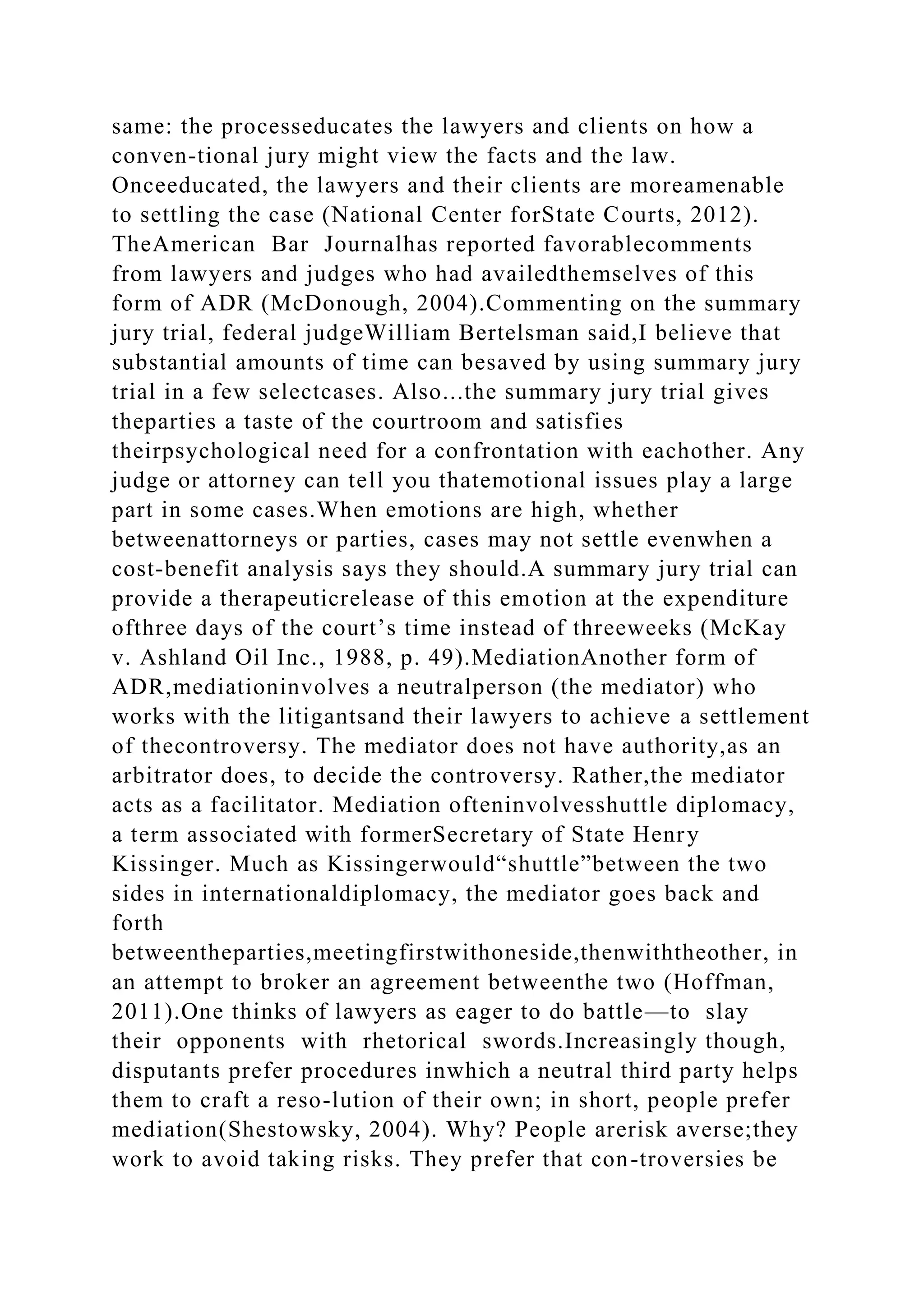 same: the processeducates the lawyers and clients on how a
conven-tional jury might view the facts and the law.
Onceeducated, the lawyers and their clients are moreamenable
to settling the case (National Center forState Courts, 2012).
TheAmerican Bar Journalhas reported favorablecomments
from lawyers and judges who had availedthemselves of this
form of ADR (McDonough, 2004).Commenting on the summary
jury trial, federal judgeWilliam Bertelsman said,I believe that
substantial amounts of time can besaved by using summary jury
trial in a few selectcases. Also...the summary jury trial gives
theparties a taste of the courtroom and satisfies
theirpsychological need for a confrontation with eachother. Any
judge or attorney can tell you thatemotional issues play a large
part in some cases.When emotions are high, whether
betweenattorneys or parties, cases may not settle evenwhen a
cost-benefit analysis says they should.A summary jury trial can
provide a therapeuticrelease of this emotion at the expenditure
ofthree days of the court’s time instead of threeweeks (McKay
v. Ashland Oil Inc., 1988, p. 49).MediationAnother form of
ADR,mediationinvolves a neutralperson (the mediator) who
works with the litigantsand their lawyers to achieve a settlement
of thecontroversy. The mediator does not have authority,as an
arbitrator does, to decide the controversy. Rather,the mediator
acts as a facilitator. Mediation ofteninvolvesshuttle diplomacy,
a term associated with formerSecretary of State Henry
Kissinger. Much as Kissingerwould“shuttle”between the two
sides in internationaldiplomacy, the mediator goes back and
forth
betweentheparties,meetingfirstwithoneside,thenwiththeother, in
an attempt to broker an agreement betweenthe two (Hoffman,
2011).One thinks of lawyers as eager to do battle—to slay
their opponents with rhetorical swords.Increasingly though,
disputants prefer procedures inwhich a neutral third party helps
them to craft a reso-lution of their own; in short, people prefer
mediation(Shestowsky, 2004). Why? People arerisk averse;they
work to avoid taking risks. They prefer that con-troversies be
 