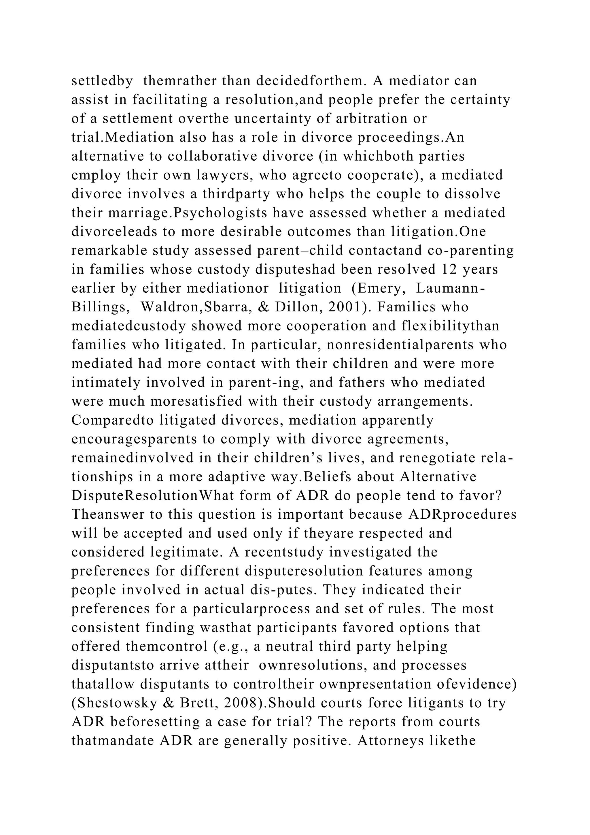 settledby themrather than decidedforthem. A mediator can
assist in facilitating a resolution,and people prefer the certainty
of a settlement overthe uncertainty of arbitration or
trial.Mediation also has a role in divorce proceedings.An
alternative to collaborative divorce (in whichboth parties
employ their own lawyers, who agreeto cooperate), a mediated
divorce involves a thirdparty who helps the couple to dissolve
their marriage.Psychologists have assessed whether a mediated
divorceleads to more desirable outcomes than litigation.One
remarkable study assessed parent–child contactand co-parenting
in families whose custody disputeshad been resolved 12 years
earlier by either mediationor litigation (Emery, Laumann-
Billings, Waldron,Sbarra, & Dillon, 2001). Families who
mediatedcustody showed more cooperation and flexibilitythan
families who litigated. In particular, nonresidentialparents who
mediated had more contact with their children and were more
intimately involved in parent-ing, and fathers who mediated
were much moresatisfied with their custody arrangements.
Comparedto litigated divorces, mediation apparently
encouragesparents to comply with divorce agreements,
remainedinvolved in their children’s lives, and renegotiate rela-
tionships in a more adaptive way.Beliefs about Alternative
DisputeResolutionWhat form of ADR do people tend to favor?
Theanswer to this question is important because ADRprocedures
will be accepted and used only if theyare respected and
considered legitimate. A recentstudy investigated the
preferences for different disputeresolution features among
people involved in actual dis-putes. They indicated their
preferences for a particularprocess and set of rules. The most
consistent finding wasthat participants favored options that
offered themcontrol (e.g., a neutral third party helping
disputantsto arrive attheir ownresolutions, and processes
thatallow disputants to controltheir ownpresentation ofevidence)
(Shestowsky & Brett, 2008).Should courts force litigants to try
ADR beforesetting a case for trial? The reports from courts
thatmandate ADR are generally positive. Attorneys likethe
 