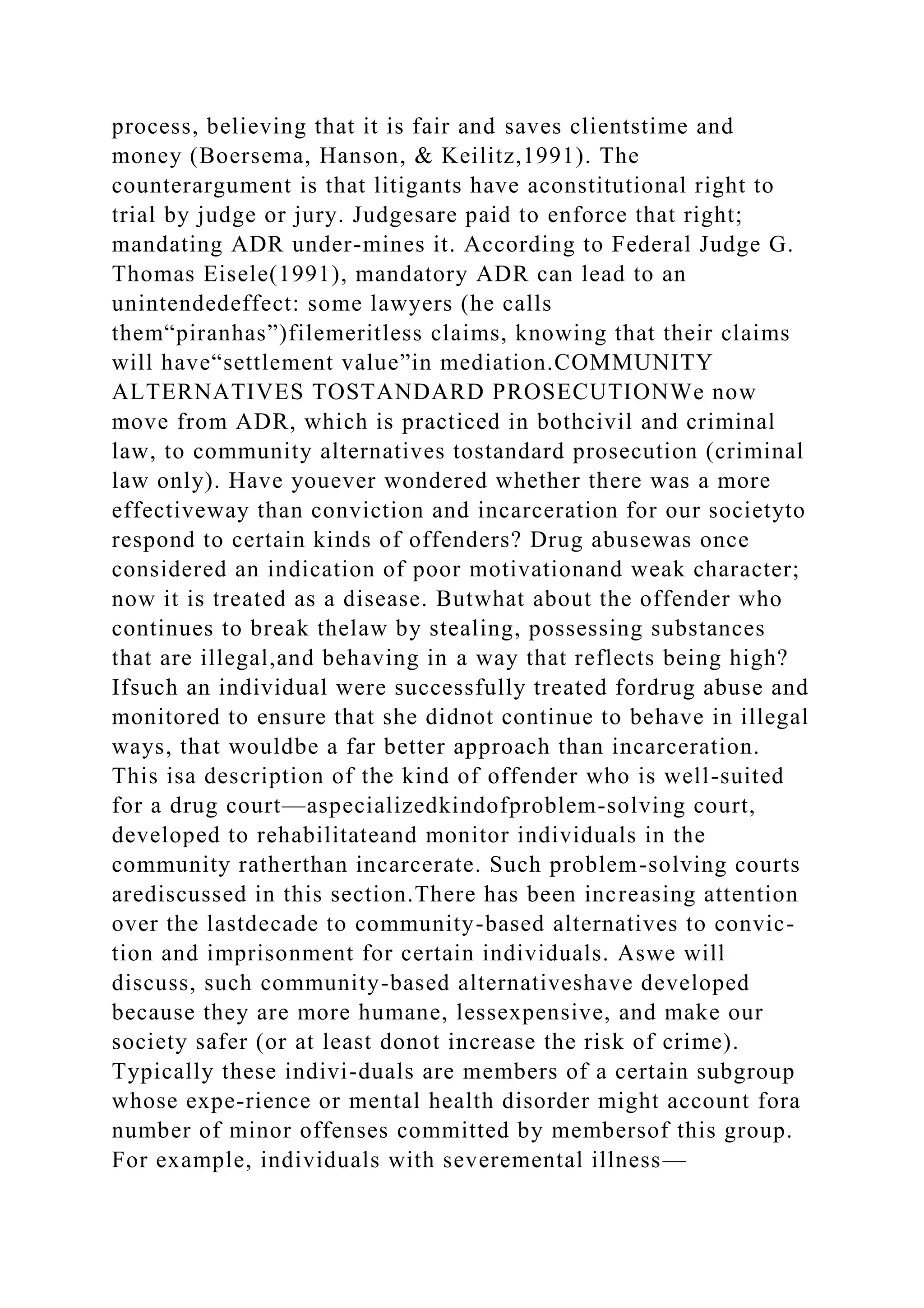 process, believing that it is fair and saves clientstime and
money (Boersema, Hanson, & Keilitz,1991). The
counterargument is that litigants have aconstitutional right to
trial by judge or jury. Judgesare paid to enforce that right;
mandating ADR under-mines it. According to Federal Judge G.
Thomas Eisele(1991), mandatory ADR can lead to an
unintendedeffect: some lawyers (he calls
them“piranhas”)filemeritless claims, knowing that their claims
will have“settlement value”in mediation.COMMUNITY
ALTERNATIVES TOSTANDARD PROSECUTIONWe now
move from ADR, which is practiced in bothcivil and criminal
law, to community alternatives tostandard prosecution (criminal
law only). Have youever wondered whether there was a more
effectiveway than conviction and incarceration for our societyto
respond to certain kinds of offenders? Drug abusewas once
considered an indication of poor motivationand weak character;
now it is treated as a disease. Butwhat about the offender who
continues to break thelaw by stealing, possessing substances
that are illegal,and behaving in a way that reflects being high?
Ifsuch an individual were successfully treated fordrug abuse and
monitored to ensure that she didnot continue to behave in illegal
ways, that wouldbe a far better approach than incarceration.
This isa description of the kind of offender who is well-suited
for a drug court—aspecializedkindofproblem-solving court,
developed to rehabilitateand monitor individuals in the
community ratherthan incarcerate. Such problem-solving courts
arediscussed in this section.There has been increasing attention
over the lastdecade to community-based alternatives to convic-
tion and imprisonment for certain individuals. Aswe will
discuss, such community-based alternativeshave developed
because they are more humane, lessexpensive, and make our
society safer (or at least donot increase the risk of crime).
Typically these indivi-duals are members of a certain subgroup
whose expe-rience or mental health disorder might account fora
number of minor offenses committed by membersof this group.
For example, individuals with severemental illness—
 