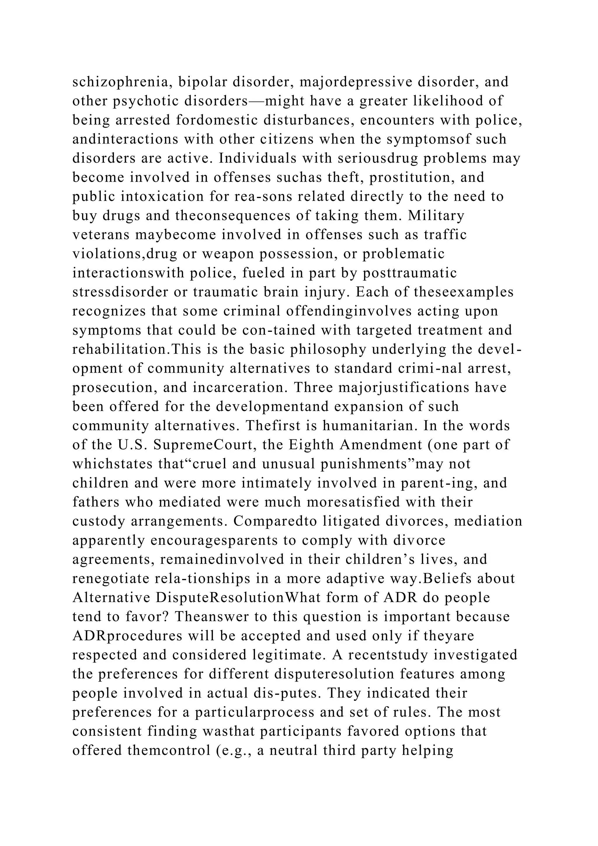 schizophrenia, bipolar disorder, majordepressive disorder, and
other psychotic disorders—might have a greater likelihood of
being arrested fordomestic disturbances, encounters with police,
andinteractions with other citizens when the symptomsof such
disorders are active. Individuals with seriousdrug problems may
become involved in offenses suchas theft, prostitution, and
public intoxication for rea-sons related directly to the need to
buy drugs and theconsequences of taking them. Military
veterans maybecome involved in offenses such as traffic
violations,drug or weapon possession, or problematic
interactionswith police, fueled in part by posttraumatic
stressdisorder or traumatic brain injury. Each of theseexamples
recognizes that some criminal offendinginvolves acting upon
symptoms that could be con-tained with targeted treatment and
rehabilitation.This is the basic philosophy underlying the devel-
opment of community alternatives to standard crimi-nal arrest,
prosecution, and incarceration. Three majorjustifications have
been offered for the developmentand expansion of such
community alternatives. Thefirst is humanitarian. In the words
of the U.S. SupremeCourt, the Eighth Amendment (one part of
whichstates that“cruel and unusual punishments”may not
children and were more intimately involved in parent-ing, and
fathers who mediated were much moresatisfied with their
custody arrangements. Comparedto litigated divorces, mediation
apparently encouragesparents to comply with divorce
agreements, remainedinvolved in their children’s lives, and
renegotiate rela-tionships in a more adaptive way.Beliefs about
Alternative DisputeResolutionWhat form of ADR do people
tend to favor? Theanswer to this question is important because
ADRprocedures will be accepted and used only if theyare
respected and considered legitimate. A recentstudy investigated
the preferences for different disputeresolution features among
people involved in actual dis-putes. They indicated their
preferences for a particularprocess and set of rules. The most
consistent finding wasthat participants favored options that
offered themcontrol (e.g., a neutral third party helping
 