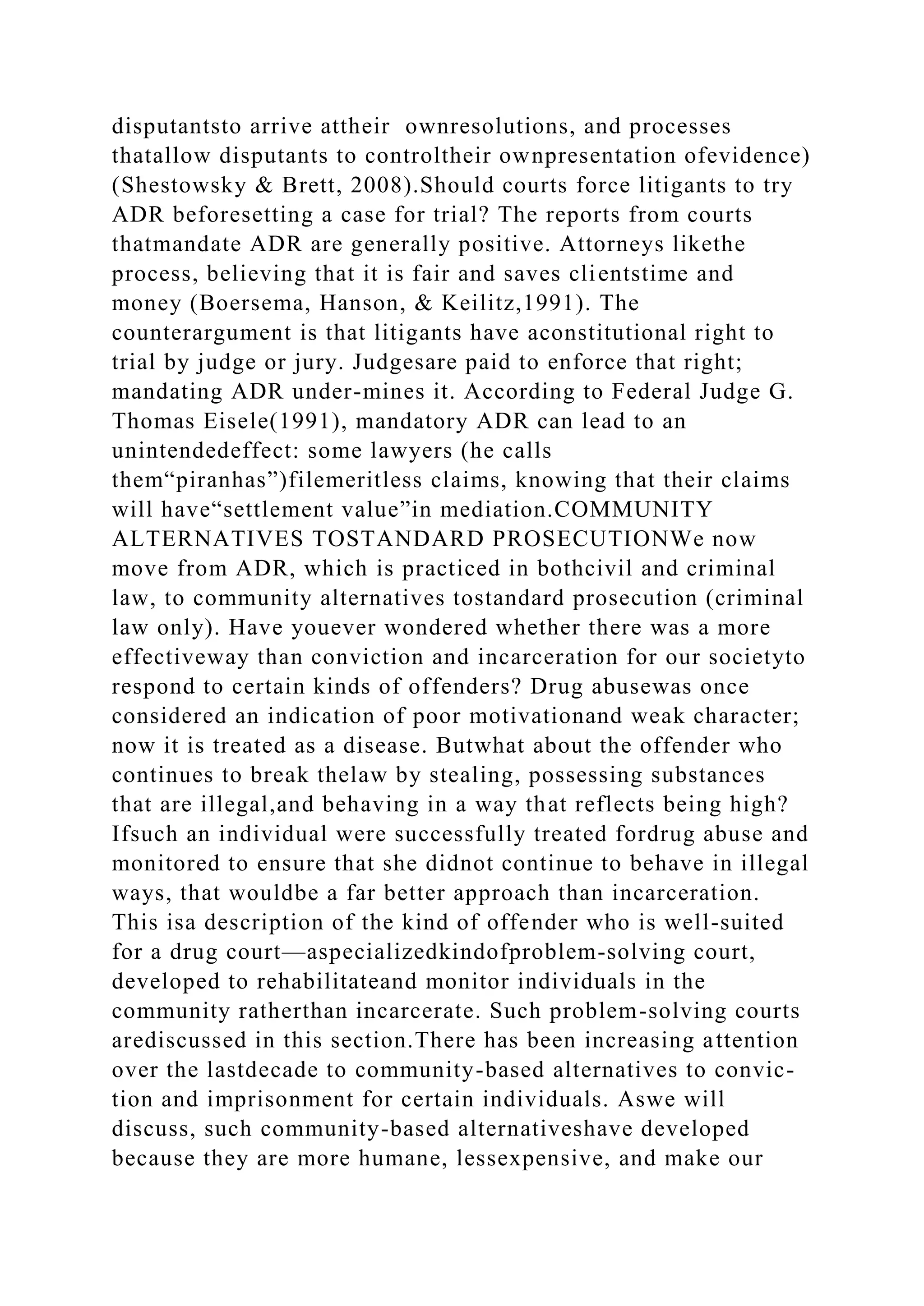 disputantsto arrive attheir ownresolutions, and processes
thatallow disputants to controltheir ownpresentation ofevidence)
(Shestowsky & Brett, 2008).Should courts force litigants to try
ADR beforesetting a case for trial? The reports from courts
thatmandate ADR are generally positive. Attorneys likethe
process, believing that it is fair and saves clientstime and
money (Boersema, Hanson, & Keilitz,1991). The
counterargument is that litigants have aconstitutional right to
trial by judge or jury. Judgesare paid to enforce that right;
mandating ADR under-mines it. According to Federal Judge G.
Thomas Eisele(1991), mandatory ADR can lead to an
unintendedeffect: some lawyers (he calls
them“piranhas”)filemeritless claims, knowing that their claims
will have“settlement value”in mediation.COMMUNITY
ALTERNATIVES TOSTANDARD PROSECUTIONWe now
move from ADR, which is practiced in bothcivil and criminal
law, to community alternatives tostandard prosecution (criminal
law only). Have youever wondered whether there was a more
effectiveway than conviction and incarceration for our societyto
respond to certain kinds of offenders? Drug abusewas once
considered an indication of poor motivationand weak character;
now it is treated as a disease. Butwhat about the offender who
continues to break thelaw by stealing, possessing substances
that are illegal,and behaving in a way that reflects being high?
Ifsuch an individual were successfully treated fordrug abuse and
monitored to ensure that she didnot continue to behave in illegal
ways, that wouldbe a far better approach than incarceration.
This isa description of the kind of offender who is well-suited
for a drug court—aspecializedkindofproblem-solving court,
developed to rehabilitateand monitor individuals in the
community ratherthan incarcerate. Such problem-solving courts
arediscussed in this section.There has been increasing attention
over the lastdecade to community-based alternatives to convic-
tion and imprisonment for certain individuals. Aswe will
discuss, such community-based alternativeshave developed
because they are more humane, lessexpensive, and make our
 