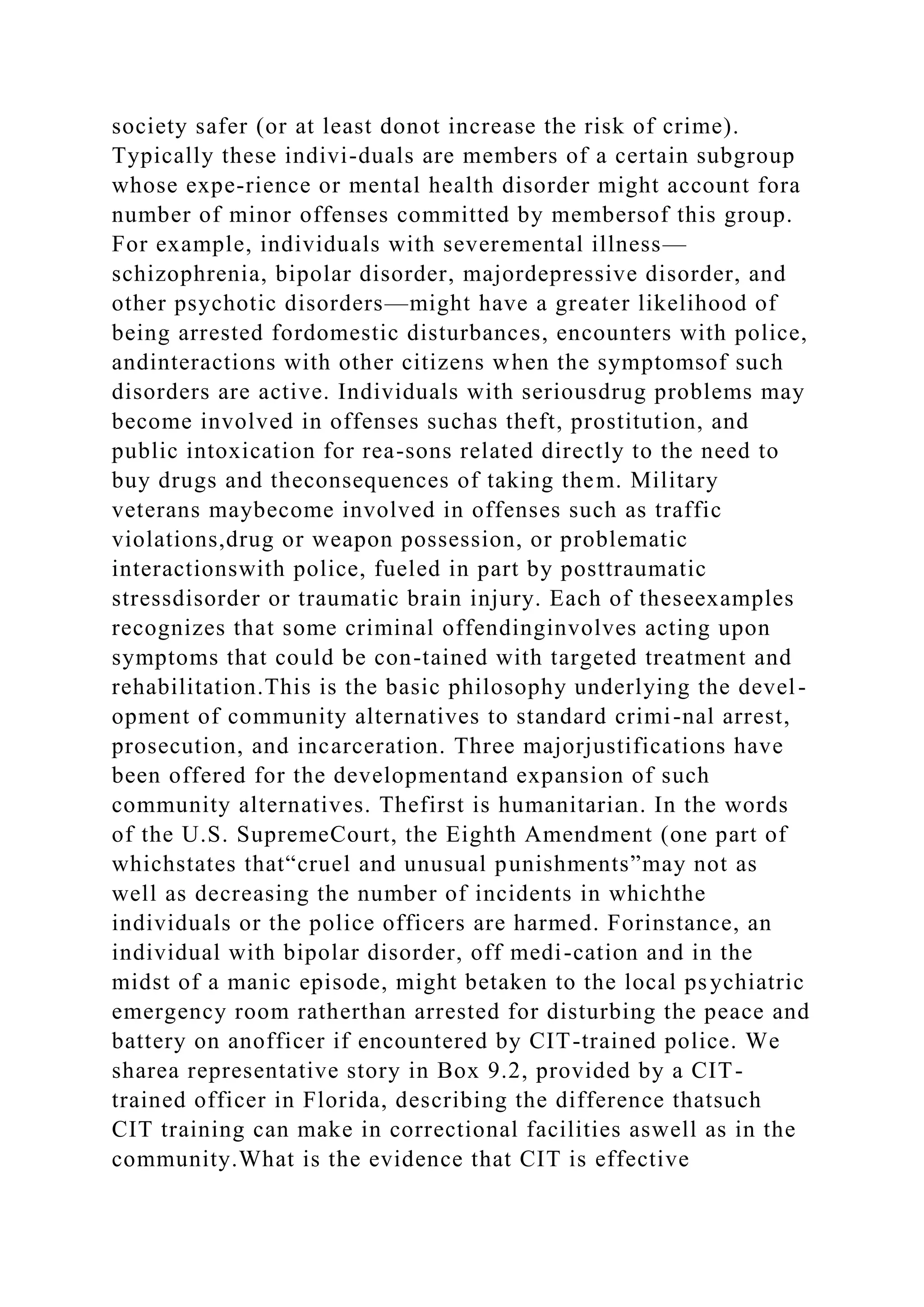 society safer (or at least donot increase the risk of crime).
Typically these indivi-duals are members of a certain subgroup
whose expe-rience or mental health disorder might account fora
number of minor offenses committed by membersof this group.
For example, individuals with severemental illness—
schizophrenia, bipolar disorder, majordepressive disorder, and
other psychotic disorders—might have a greater likelihood of
being arrested fordomestic disturbances, encounters with police,
andinteractions with other citizens when the symptomsof such
disorders are active. Individuals with seriousdrug problems may
become involved in offenses suchas theft, prostitution, and
public intoxication for rea-sons related directly to the need to
buy drugs and theconsequences of taking them. Military
veterans maybecome involved in offenses such as traffic
violations,drug or weapon possession, or problematic
interactionswith police, fueled in part by posttraumatic
stressdisorder or traumatic brain injury. Each of theseexamples
recognizes that some criminal offendinginvolves acting upon
symptoms that could be con-tained with targeted treatment and
rehabilitation.This is the basic philosophy underlying the devel-
opment of community alternatives to standard crimi-nal arrest,
prosecution, and incarceration. Three majorjustifications have
been offered for the developmentand expansion of such
community alternatives. Thefirst is humanitarian. In the words
of the U.S. SupremeCourt, the Eighth Amendment (one part of
whichstates that“cruel and unusual punishments”may not as
well as decreasing the number of incidents in whichthe
individuals or the police officers are harmed. Forinstance, an
individual with bipolar disorder, off medi-cation and in the
midst of a manic episode, might betaken to the local psychiatric
emergency room ratherthan arrested for disturbing the peace and
battery on anofficer if encountered by CIT-trained police. We
sharea representative story in Box 9.2, provided by a CIT-
trained officer in Florida, describing the difference thatsuch
CIT training can make in correctional facilities aswell as in the
community.What is the evidence that CIT is effective
 