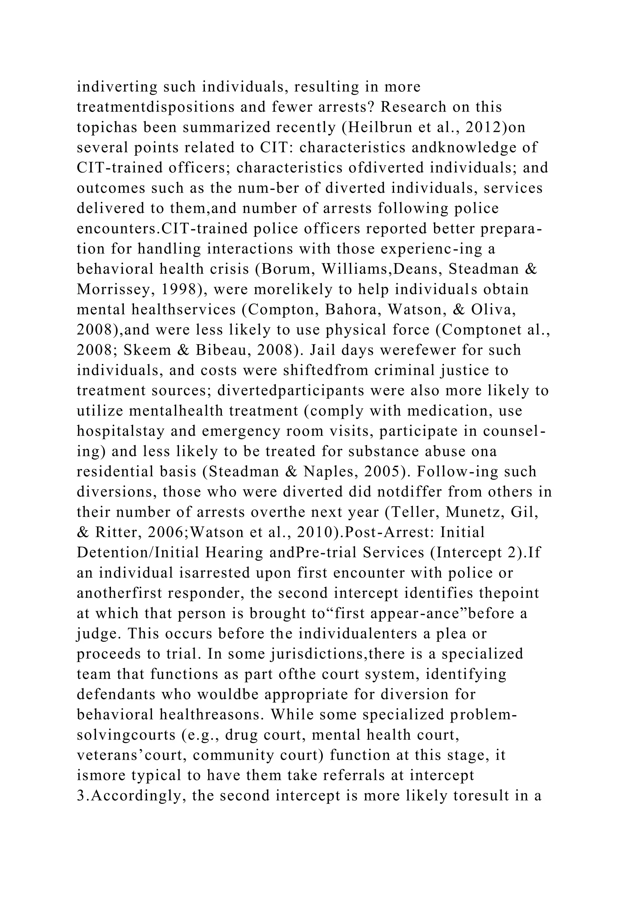 indiverting such individuals, resulting in more
treatmentdispositions and fewer arrests? Research on this
topichas been summarized recently (Heilbrun et al., 2012)on
several points related to CIT: characteristics andknowledge of
CIT-trained officers; characteristics ofdiverted individuals; and
outcomes such as the num-ber of diverted individuals, services
delivered to them,and number of arrests following police
encounters.CIT-trained police officers reported better prepara-
tion for handling interactions with those experienc-ing a
behavioral health crisis (Borum, Williams,Deans, Steadman &
Morrissey, 1998), were morelikely to help individuals obtain
mental healthservices (Compton, Bahora, Watson, & Oliva,
2008),and were less likely to use physical force (Comptonet al.,
2008; Skeem & Bibeau, 2008). Jail days werefewer for such
individuals, and costs were shiftedfrom criminal justice to
treatment sources; divertedparticipants were also more likely to
utilize mentalhealth treatment (comply with medication, use
hospitalstay and emergency room visits, participate in counsel-
ing) and less likely to be treated for substance abuse ona
residential basis (Steadman & Naples, 2005). Follow-ing such
diversions, those who were diverted did notdiffer from others in
their number of arrests overthe next year (Teller, Munetz, Gil,
& Ritter, 2006;Watson et al., 2010).Post-Arrest: Initial
Detention/Initial Hearing andPre-trial Services (Intercept 2).If
an individual isarrested upon first encounter with police or
anotherfirst responder, the second intercept identifies thepoint
at which that person is brought to“first appear-ance”before a
judge. This occurs before the individualenters a plea or
proceeds to trial. In some jurisdictions,there is a specialized
team that functions as part ofthe court system, identifying
defendants who wouldbe appropriate for diversion for
behavioral healthreasons. While some specialized problem-
solvingcourts (e.g., drug court, mental health court,
veterans’court, community court) function at this stage, it
ismore typical to have them take referrals at intercept
3.Accordingly, the second intercept is more likely toresult in a
 