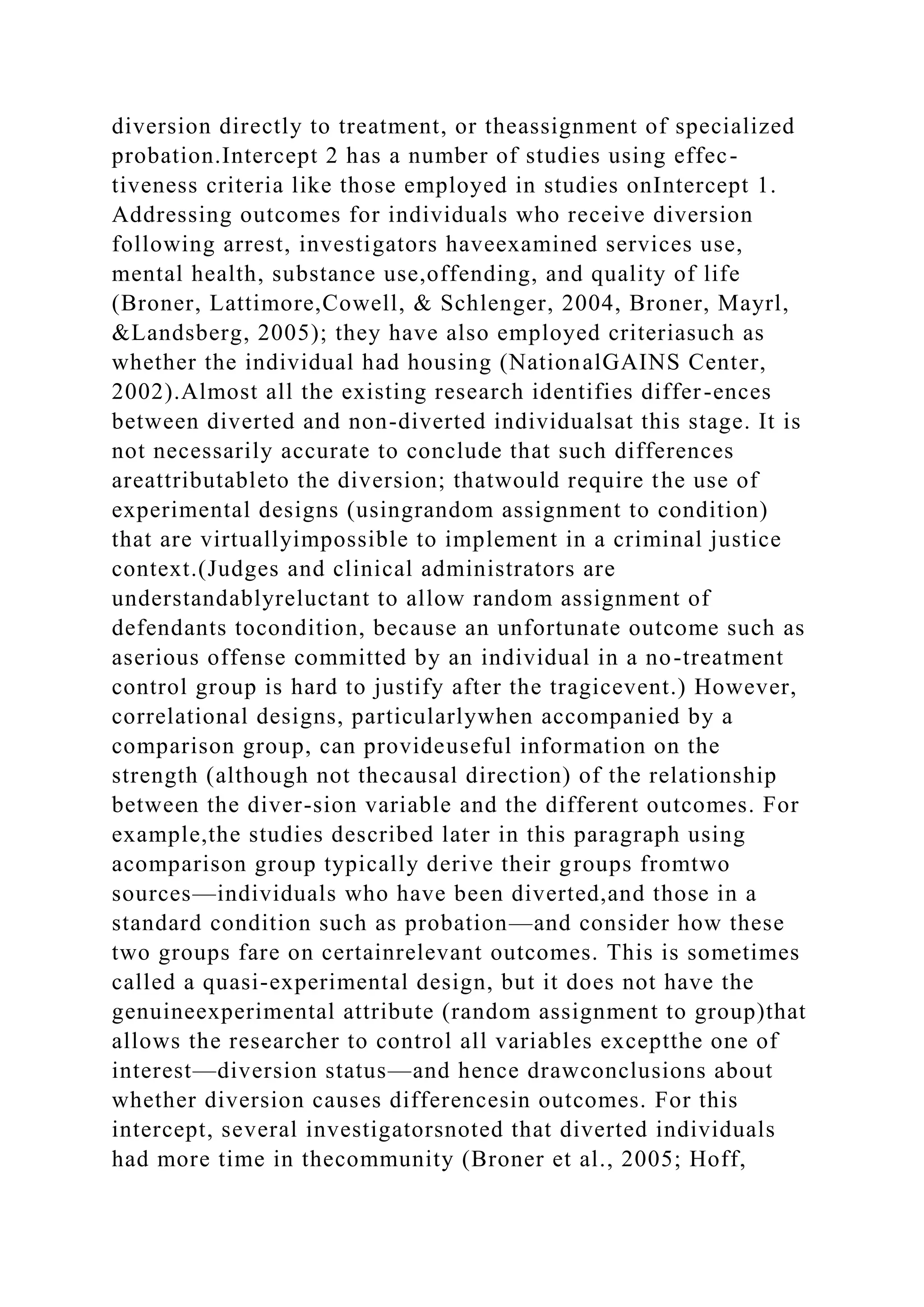 diversion directly to treatment, or theassignment of specialized
probation.Intercept 2 has a number of studies using effec-
tiveness criteria like those employed in studies onIntercept 1.
Addressing outcomes for individuals who receive diversion
following arrest, investigators haveexamined services use,
mental health, substance use,offending, and quality of life
(Broner, Lattimore,Cowell, & Schlenger, 2004, Broner, Mayrl,
&Landsberg, 2005); they have also employed criteriasuch as
whether the individual had housing (NationalGAINS Center,
2002).Almost all the existing research identifies differ-ences
between diverted and non-diverted individualsat this stage. It is
not necessarily accurate to conclude that such differences
areattributableto the diversion; thatwould require the use of
experimental designs (usingrandom assignment to condition)
that are virtuallyimpossible to implement in a criminal justice
context.(Judges and clinical administrators are
understandablyreluctant to allow random assignment of
defendants tocondition, because an unfortunate outcome such as
aserious offense committed by an individual in a no-treatment
control group is hard to justify after the tragicevent.) However,
correlational designs, particularlywhen accompanied by a
comparison group, can provideuseful information on the
strength (although not thecausal direction) of the relationship
between the diver-sion variable and the different outcomes. For
example,the studies described later in this paragraph using
acomparison group typically derive their groups fromtwo
sources—individuals who have been diverted,and those in a
standard condition such as probation—and consider how these
two groups fare on certainrelevant outcomes. This is sometimes
called a quasi-experimental design, but it does not have the
genuineexperimental attribute (random assignment to group)that
allows the researcher to control all variables exceptthe one of
interest—diversion status—and hence drawconclusions about
whether diversion causes differencesin outcomes. For this
intercept, several investigatorsnoted that diverted individuals
had more time in thecommunity (Broner et al., 2005; Hoff,
 