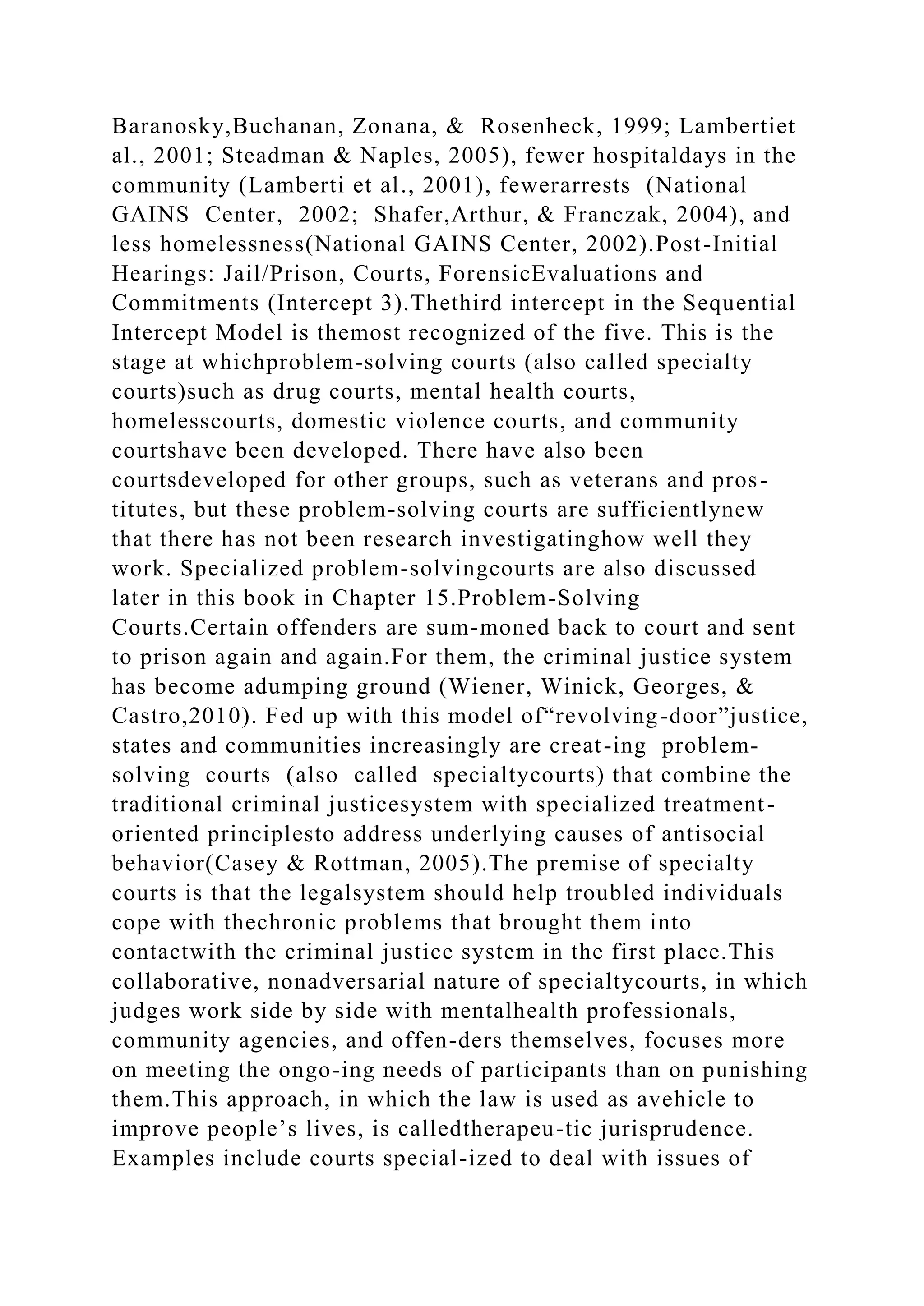 Baranosky,Buchanan, Zonana, & Rosenheck, 1999; Lambertiet
al., 2001; Steadman & Naples, 2005), fewer hospitaldays in the
community (Lamberti et al., 2001), fewerarrests (National
GAINS Center, 2002; Shafer,Arthur, & Franczak, 2004), and
less homelessness(National GAINS Center, 2002).Post-Initial
Hearings: Jail/Prison, Courts, ForensicEvaluations and
Commitments (Intercept 3).Thethird intercept in the Sequential
Intercept Model is themost recognized of the five. This is the
stage at whichproblem-solving courts (also called specialty
courts)such as drug courts, mental health courts,
homelesscourts, domestic violence courts, and community
courtshave been developed. There have also been
courtsdeveloped for other groups, such as veterans and pros-
titutes, but these problem-solving courts are sufficientlynew
that there has not been research investigatinghow well they
work. Specialized problem-solvingcourts are also discussed
later in this book in Chapter 15.Problem-Solving
Courts.Certain offenders are sum-moned back to court and sent
to prison again and again.For them, the criminal justice system
has become adumping ground (Wiener, Winick, Georges, &
Castro,2010). Fed up with this model of“revolving-door”justice,
states and communities increasingly are creat-ing problem-
solving courts (also called specialtycourts) that combine the
traditional criminal justicesystem with specialized treatment-
oriented principlesto address underlying causes of antisocial
behavior(Casey & Rottman, 2005).The premise of specialty
courts is that the legalsystem should help troubled individuals
cope with thechronic problems that brought them into
contactwith the criminal justice system in the first place.This
collaborative, nonadversarial nature of specialtycourts, in which
judges work side by side with mentalhealth professionals,
community agencies, and offen-ders themselves, focuses more
on meeting the ongo-ing needs of participants than on punishing
them.This approach, in which the law is used as avehicle to
improve people’s lives, is calledtherapeu-tic jurisprudence.
Examples include courts special-ized to deal with issues of
 