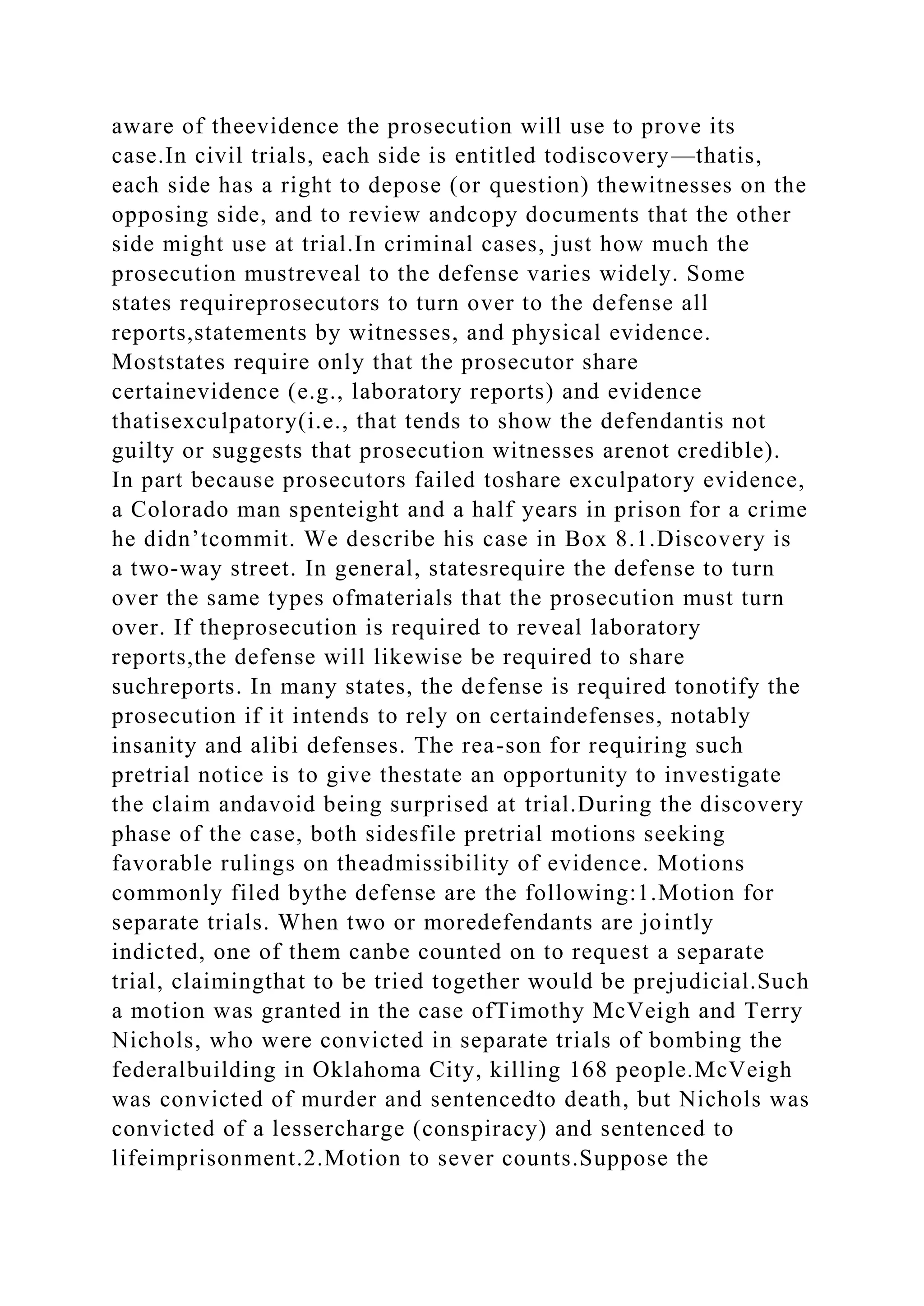 aware of theevidence the prosecution will use to prove its
case.In civil trials, each side is entitled todiscovery—thatis,
each side has a right to depose (or question) thewitnesses on the
opposing side, and to review andcopy documents that the other
side might use at trial.In criminal cases, just how much the
prosecution mustreveal to the defense varies widely. Some
states requireprosecutors to turn over to the defense all
reports,statements by witnesses, and physical evidence.
Moststates require only that the prosecutor share
certainevidence (e.g., laboratory reports) and evidence
thatisexculpatory(i.e., that tends to show the defendantis not
guilty or suggests that prosecution witnesses arenot credible).
In part because prosecutors failed toshare exculpatory evidence,
a Colorado man spenteight and a half years in prison for a crime
he didn’tcommit. We describe his case in Box 8.1.Discovery is
a two-way street. In general, statesrequire the defense to turn
over the same types ofmaterials that the prosecution must turn
over. If theprosecution is required to reveal laboratory
reports,the defense will likewise be required to share
suchreports. In many states, the defense is required tonotify the
prosecution if it intends to rely on certaindefenses, notably
insanity and alibi defenses. The rea-son for requiring such
pretrial notice is to give thestate an opportunity to investigate
the claim andavoid being surprised at trial.During the discovery
phase of the case, both sidesfile pretrial motions seeking
favorable rulings on theadmissibility of evidence. Motions
commonly filed bythe defense are the following:1.Motion for
separate trials. When two or moredefendants are jointly
indicted, one of them canbe counted on to request a separate
trial, claimingthat to be tried together would be prejudicial.Such
a motion was granted in the case ofTimothy McVeigh and Terry
Nichols, who were convicted in separate trials of bombing the
federalbuilding in Oklahoma City, killing 168 people.McVeigh
was convicted of murder and sentencedto death, but Nichols was
convicted of a lessercharge (conspiracy) and sentenced to
lifeimprisonment.2.Motion to sever counts.Suppose the
 