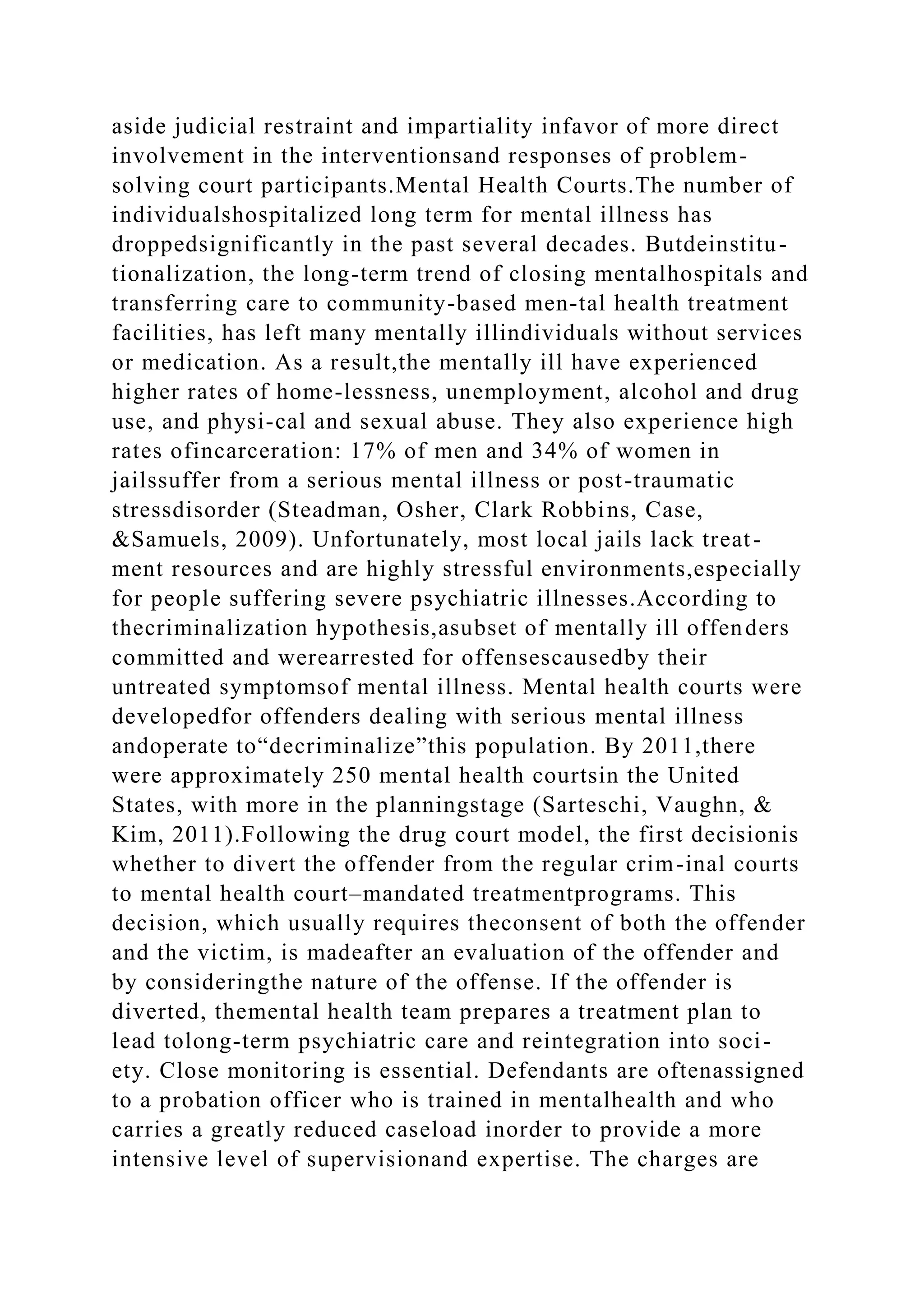 aside judicial restraint and impartiality infavor of more direct
involvement in the interventionsand responses of problem-
solving court participants.Mental Health Courts.The number of
individualshospitalized long term for mental illness has
droppedsignificantly in the past several decades. Butdeinstitu-
tionalization, the long-term trend of closing mentalhospitals and
transferring care to community-based men-tal health treatment
facilities, has left many mentally illindividuals without services
or medication. As a result,the mentally ill have experienced
higher rates of home-lessness, unemployment, alcohol and drug
use, and physi-cal and sexual abuse. They also experience high
rates ofincarceration: 17% of men and 34% of women in
jailssuffer from a serious mental illness or post-traumatic
stressdisorder (Steadman, Osher, Clark Robbins, Case,
&Samuels, 2009). Unfortunately, most local jails lack treat-
ment resources and are highly stressful environments,especially
for people suffering severe psychiatric illnesses.According to
thecriminalization hypothesis,asubset of mentally ill offenders
committed and werearrested for offensescausedby their
untreated symptomsof mental illness. Mental health courts were
developedfor offenders dealing with serious mental illness
andoperate to“decriminalize”this population. By 2011,there
were approximately 250 mental health courtsin the United
States, with more in the planningstage (Sarteschi, Vaughn, &
Kim, 2011).Following the drug court model, the first decisionis
whether to divert the offender from the regular crim-inal courts
to mental health court–mandated treatmentprograms. This
decision, which usually requires theconsent of both the offender
and the victim, is madeafter an evaluation of the offender and
by consideringthe nature of the offense. If the offender is
diverted, themental health team prepares a treatment plan to
lead tolong-term psychiatric care and reintegration into soci-
ety. Close monitoring is essential. Defendants are oftenassigned
to a probation officer who is trained in mentalhealth and who
carries a greatly reduced caseload inorder to provide a more
intensive level of supervisionand expertise. The charges are
 