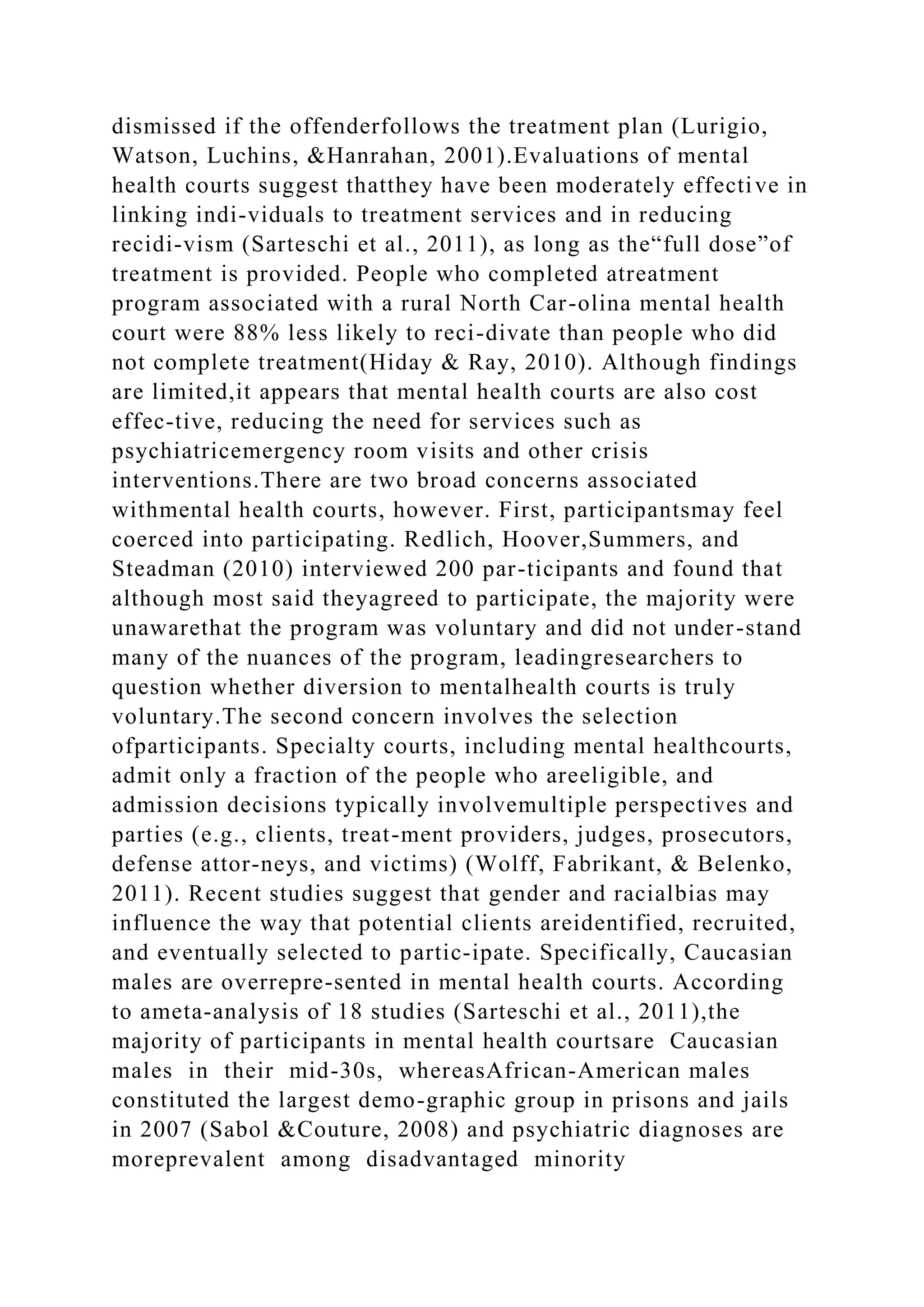 dismissed if the offenderfollows the treatment plan (Lurigio,
Watson, Luchins, &Hanrahan, 2001).Evaluations of mental
health courts suggest thatthey have been moderately effective in
linking indi-viduals to treatment services and in reducing
recidi-vism (Sarteschi et al., 2011), as long as the“full dose”of
treatment is provided. People who completed atreatment
program associated with a rural North Car-olina mental health
court were 88% less likely to reci-divate than people who did
not complete treatment(Hiday & Ray, 2010). Although findings
are limited,it appears that mental health courts are also cost
effec-tive, reducing the need for services such as
psychiatricemergency room visits and other crisis
interventions.There are two broad concerns associated
withmental health courts, however. First, participantsmay feel
coerced into participating. Redlich, Hoover,Summers, and
Steadman (2010) interviewed 200 par-ticipants and found that
although most said theyagreed to participate, the majority were
unawarethat the program was voluntary and did not under-stand
many of the nuances of the program, leadingresearchers to
question whether diversion to mentalhealth courts is truly
voluntary.The second concern involves the selection
ofparticipants. Specialty courts, including mental healthcourts,
admit only a fraction of the people who areeligible, and
admission decisions typically involvemultiple perspectives and
parties (e.g., clients, treat-ment providers, judges, prosecutors,
defense attor-neys, and victims) (Wolff, Fabrikant, & Belenko,
2011). Recent studies suggest that gender and racialbias may
influence the way that potential clients areidentified, recruited,
and eventually selected to partic-ipate. Specifically, Caucasian
males are overrepre-sented in mental health courts. According
to ameta-analysis of 18 studies (Sarteschi et al., 2011),the
majority of participants in mental health courtsare Caucasian
males in their mid-30s, whereasAfrican-American males
constituted the largest demo-graphic group in prisons and jails
in 2007 (Sabol &Couture, 2008) and psychiatric diagnoses are
moreprevalent among disadvantaged minority
 