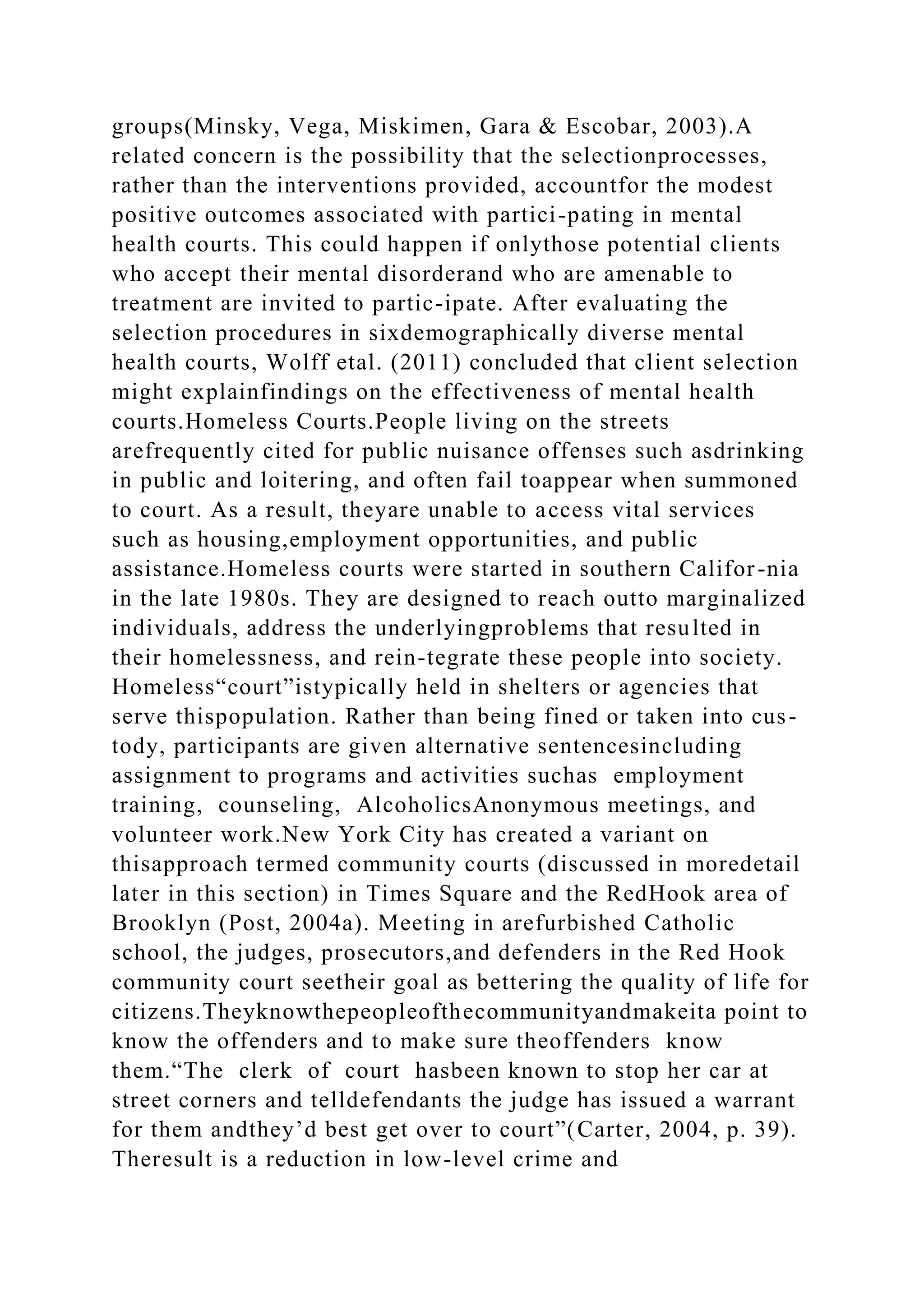 groups(Minsky, Vega, Miskimen, Gara & Escobar, 2003).A
related concern is the possibility that the selectionprocesses,
rather than the interventions provided, accountfor the modest
positive outcomes associated with partici-pating in mental
health courts. This could happen if onlythose potential clients
who accept their mental disorderand who are amenable to
treatment are invited to partic-ipate. After evaluating the
selection procedures in sixdemographically diverse mental
health courts, Wolff etal. (2011) concluded that client selection
might explainfindings on the effectiveness of mental health
courts.Homeless Courts.People living on the streets
arefrequently cited for public nuisance offenses such asdrinking
in public and loitering, and often fail toappear when summoned
to court. As a result, theyare unable to access vital services
such as housing,employment opportunities, and public
assistance.Homeless courts were started in southern Califor-nia
in the late 1980s. They are designed to reach outto marginalized
individuals, address the underlyingproblems that resulted in
their homelessness, and rein-tegrate these people into society.
Homeless“court”istypically held in shelters or agencies that
serve thispopulation. Rather than being fined or taken into cus-
tody, participants are given alternative sentencesincluding
assignment to programs and activities suchas employment
training, counseling, AlcoholicsAnonymous meetings, and
volunteer work.New York City has created a variant on
thisapproach termed community courts (discussed in moredetail
later in this section) in Times Square and the RedHook area of
Brooklyn (Post, 2004a). Meeting in arefurbished Catholic
school, the judges, prosecutors,and defenders in the Red Hook
community court seetheir goal as bettering the quality of life for
citizens.Theyknowthepeopleofthecommunityandmakeita point to
know the offenders and to make sure theoffenders know
them.“The clerk of court hasbeen known to stop her car at
street corners and telldefendants the judge has issued a warrant
for them andthey’d best get over to court”(Carter, 2004, p. 39).
Theresult is a reduction in low-level crime and
 
