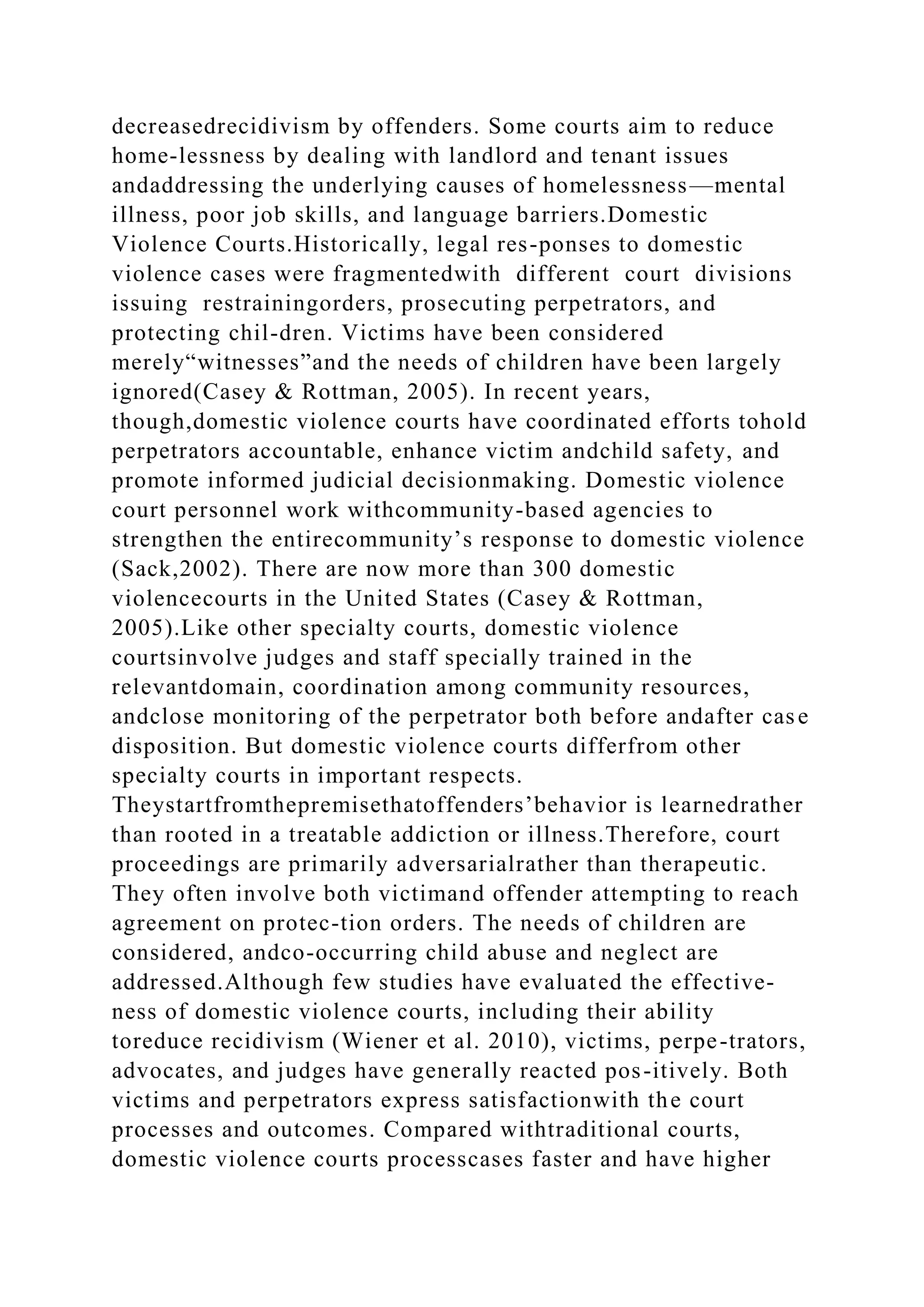 decreasedrecidivism by offenders. Some courts aim to reduce
home-lessness by dealing with landlord and tenant issues
andaddressing the underlying causes of homelessness—mental
illness, poor job skills, and language barriers.Domestic
Violence Courts.Historically, legal res-ponses to domestic
violence cases were fragmentedwith different court divisions
issuing restrainingorders, prosecuting perpetrators, and
protecting chil-dren. Victims have been considered
merely“witnesses”and the needs of children have been largely
ignored(Casey & Rottman, 2005). In recent years,
though,domestic violence courts have coordinated efforts tohold
perpetrators accountable, enhance victim andchild safety, and
promote informed judicial decisionmaking. Domestic violence
court personnel work withcommunity-based agencies to
strengthen the entirecommunity’s response to domestic violence
(Sack,2002). There are now more than 300 domestic
violencecourts in the United States (Casey & Rottman,
2005).Like other specialty courts, domestic violence
courtsinvolve judges and staff specially trained in the
relevantdomain, coordination among community resources,
andclose monitoring of the perpetrator both before andafter case
disposition. But domestic violence courts differfrom other
specialty courts in important respects.
Theystartfromthepremisethatoffenders’behavior is learnedrather
than rooted in a treatable addiction or illness.Therefore, court
proceedings are primarily adversarialrather than therapeutic.
They often involve both victimand offender attempting to reach
agreement on protec-tion orders. The needs of children are
considered, andco-occurring child abuse and neglect are
addressed.Although few studies have evaluated the effective-
ness of domestic violence courts, including their ability
toreduce recidivism (Wiener et al. 2010), victims, perpe-trators,
advocates, and judges have generally reacted pos-itively. Both
victims and perpetrators express satisfactionwith the court
processes and outcomes. Compared withtraditional courts,
domestic violence courts processcases faster and have higher
 