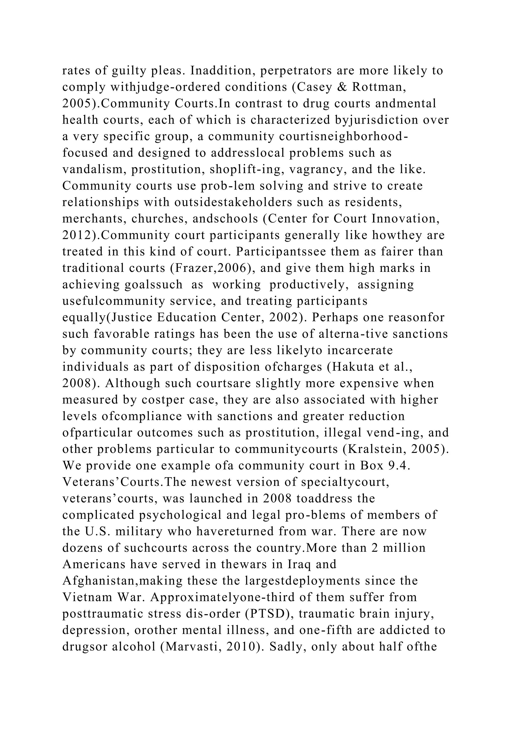 rates of guilty pleas. Inaddition, perpetrators are more likely to
comply withjudge-ordered conditions (Casey & Rottman,
2005).Community Courts.In contrast to drug courts andmental
health courts, each of which is characterized byjurisdiction over
a very specific group, a community courtisneighborhood-
focused and designed to addresslocal problems such as
vandalism, prostitution, shoplift-ing, vagrancy, and the like.
Community courts use prob-lem solving and strive to create
relationships with outsidestakeholders such as residents,
merchants, churches, andschools (Center for Court Innovation,
2012).Community court participants generally like howthey are
treated in this kind of court. Participantssee them as fairer than
traditional courts (Frazer,2006), and give them high marks in
achieving goalssuch as working productively, assigning
usefulcommunity service, and treating participants
equally(Justice Education Center, 2002). Perhaps one reasonfor
such favorable ratings has been the use of alterna-tive sanctions
by community courts; they are less likelyto incarcerate
individuals as part of disposition ofcharges (Hakuta et al.,
2008). Although such courtsare slightly more expensive when
measured by costper case, they are also associated with higher
levels ofcompliance with sanctions and greater reduction
ofparticular outcomes such as prostitution, illegal vend-ing, and
other problems particular to communitycourts (Kralstein, 2005).
We provide one example ofa community court in Box 9.4.
Veterans’Courts.The newest version of specialtycourt,
veterans’courts, was launched in 2008 toaddress the
complicated psychological and legal pro-blems of members of
the U.S. military who havereturned from war. There are now
dozens of suchcourts across the country.More than 2 million
Americans have served in thewars in Iraq and
Afghanistan,making these the largestdeployments since the
Vietnam War. Approximatelyone-third of them suffer from
posttraumatic stress dis-order (PTSD), traumatic brain injury,
depression, orother mental illness, and one-fifth are addicted to
drugsor alcohol (Marvasti, 2010). Sadly, only about half ofthe
 