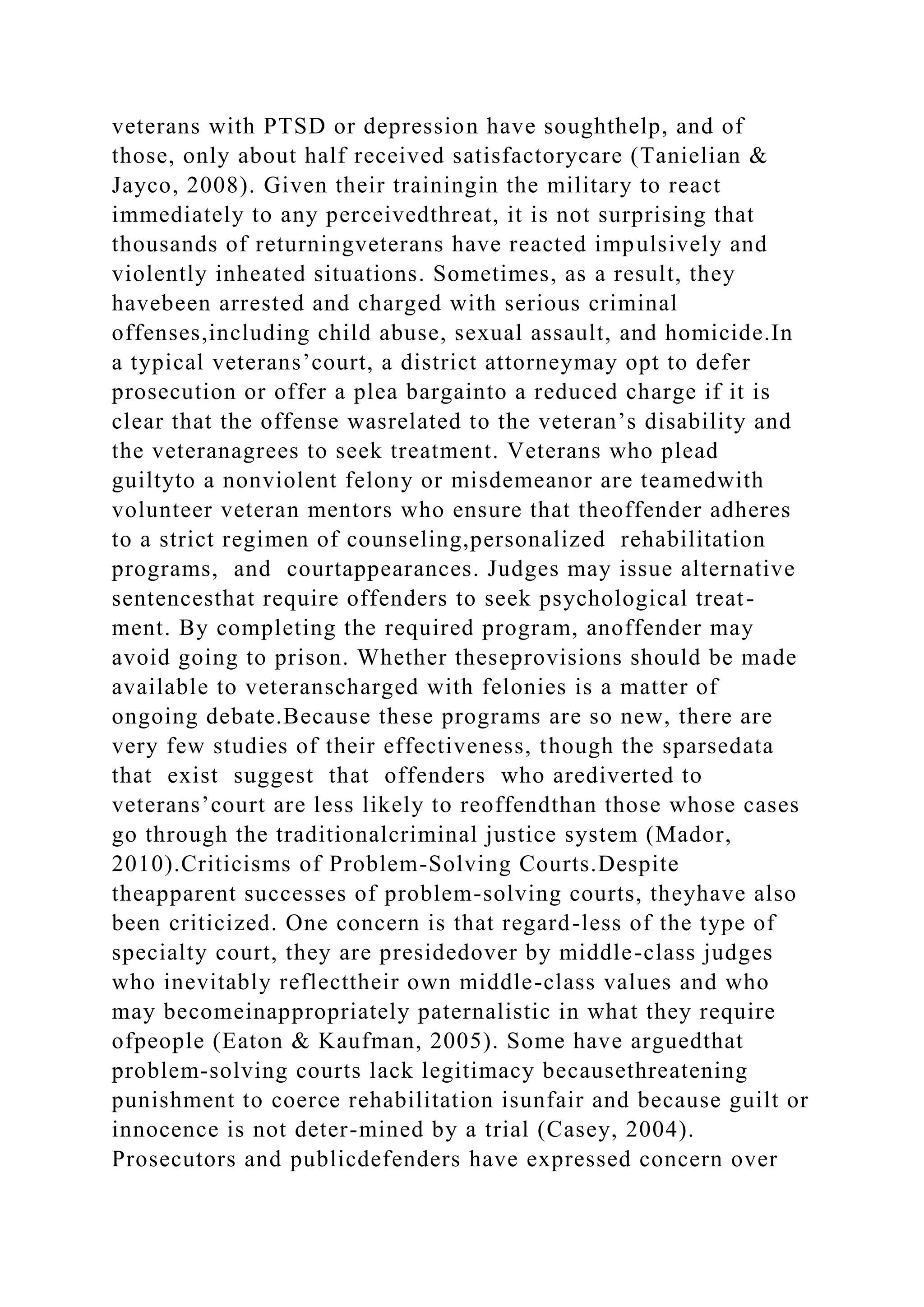 veterans with PTSD or depression have soughthelp, and of
those, only about half received satisfactorycare (Tanielian &
Jayco, 2008). Given their trainingin the military to react
immediately to any perceivedthreat, it is not surprising that
thousands of returningveterans have reacted impulsively and
violently inheated situations. Sometimes, as a result, they
havebeen arrested and charged with serious criminal
offenses,including child abuse, sexual assault, and homicide.In
a typical veterans’court, a district attorneymay opt to defer
prosecution or offer a plea bargainto a reduced charge if it is
clear that the offense wasrelated to the veteran’s disability and
the veteranagrees to seek treatment. Veterans who plead
guiltyto a nonviolent felony or misdemeanor are teamedwith
volunteer veteran mentors who ensure that theoffender adheres
to a strict regimen of counseling,personalized rehabilitation
programs, and courtappearances. Judges may issue alternative
sentencesthat require offenders to seek psychological treat-
ment. By completing the required program, anoffender may
avoid going to prison. Whether theseprovisions should be made
available to veteranscharged with felonies is a matter of
ongoing debate.Because these programs are so new, there are
very few studies of their effectiveness, though the sparsedata
that exist suggest that offenders who arediverted to
veterans’court are less likely to reoffendthan those whose cases
go through the traditionalcriminal justice system (Mador,
2010).Criticisms of Problem-Solving Courts.Despite
theapparent successes of problem-solving courts, theyhave also
been criticized. One concern is that regard-less of the type of
specialty court, they are presidedover by middle-class judges
who inevitably reflecttheir own middle-class values and who
may becomeinappropriately paternalistic in what they require
ofpeople (Eaton & Kaufman, 2005). Some have arguedthat
problem-solving courts lack legitimacy becausethreatening
punishment to coerce rehabilitation isunfair and because guilt or
innocence is not deter-mined by a trial (Casey, 2004).
Prosecutors and publicdefenders have expressed concern over
 