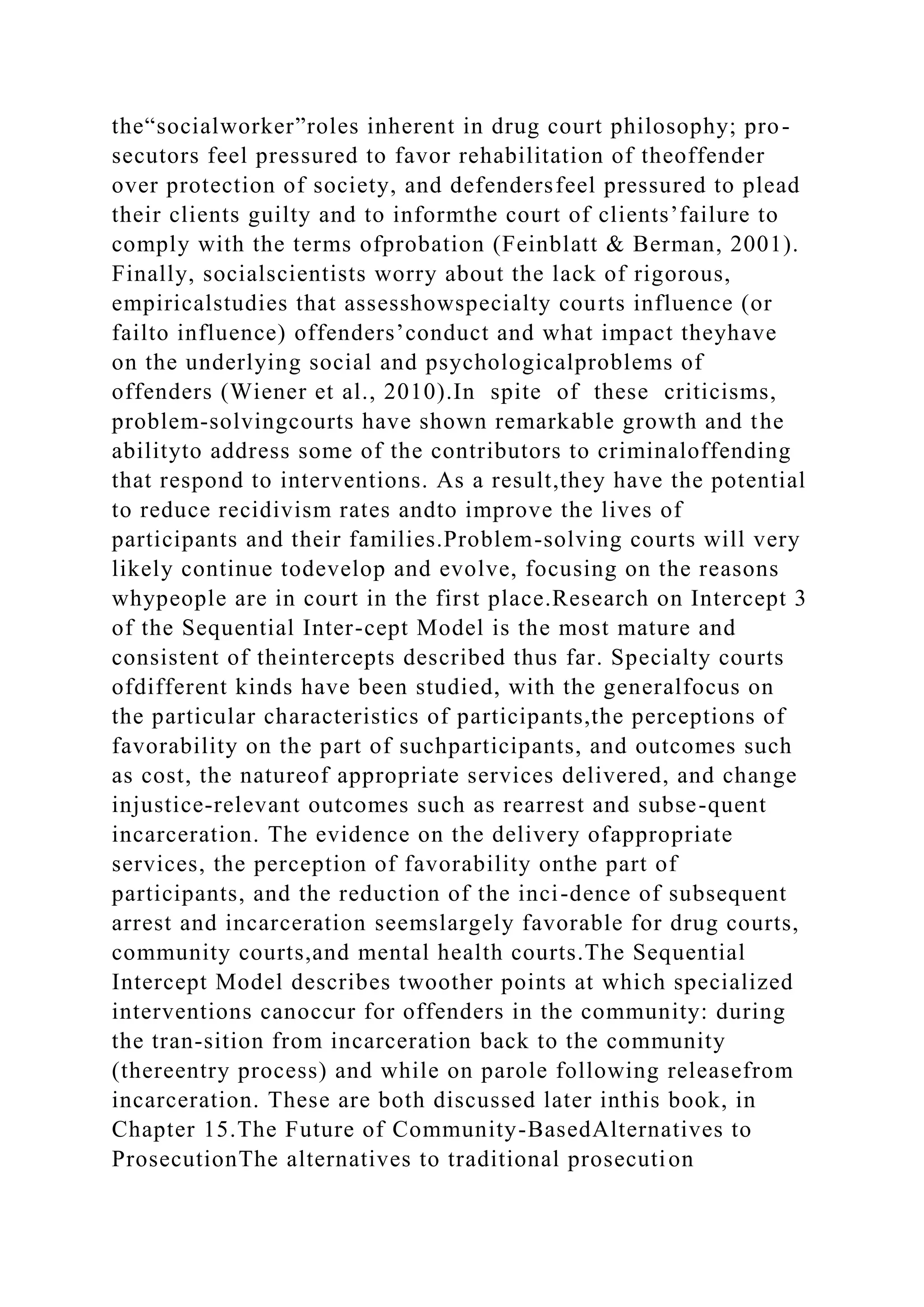 the“socialworker”roles inherent in drug court philosophy; pro-
secutors feel pressured to favor rehabilitation of theoffender
over protection of society, and defendersfeel pressured to plead
their clients guilty and to informthe court of clients’failure to
comply with the terms ofprobation (Feinblatt & Berman, 2001).
Finally, socialscientists worry about the lack of rigorous,
empiricalstudies that assesshowspecialty courts influence (or
failto influence) offenders’conduct and what impact theyhave
on the underlying social and psychologicalproblems of
offenders (Wiener et al., 2010).In spite of these criticisms,
problem-solvingcourts have shown remarkable growth and the
abilityto address some of the contributors to criminaloffending
that respond to interventions. As a result,they have the potential
to reduce recidivism rates andto improve the lives of
participants and their families.Problem-solving courts will very
likely continue todevelop and evolve, focusing on the reasons
whypeople are in court in the first place.Research on Intercept 3
of the Sequential Inter-cept Model is the most mature and
consistent of theintercepts described thus far. Specialty courts
ofdifferent kinds have been studied, with the generalfocus on
the particular characteristics of participants,the perceptions of
favorability on the part of suchparticipants, and outcomes such
as cost, the natureof appropriate services delivered, and change
injustice-relevant outcomes such as rearrest and subse-quent
incarceration. The evidence on the delivery ofappropriate
services, the perception of favorability onthe part of
participants, and the reduction of the inci-dence of subsequent
arrest and incarceration seemslargely favorable for drug courts,
community courts,and mental health courts.The Sequential
Intercept Model describes twoother points at which specialized
interventions canoccur for offenders in the community: during
the tran-sition from incarceration back to the community
(thereentry process) and while on parole following releasefrom
incarceration. These are both discussed later inthis book, in
Chapter 15.The Future of Community-BasedAlternatives to
ProsecutionThe alternatives to traditional prosecution
 