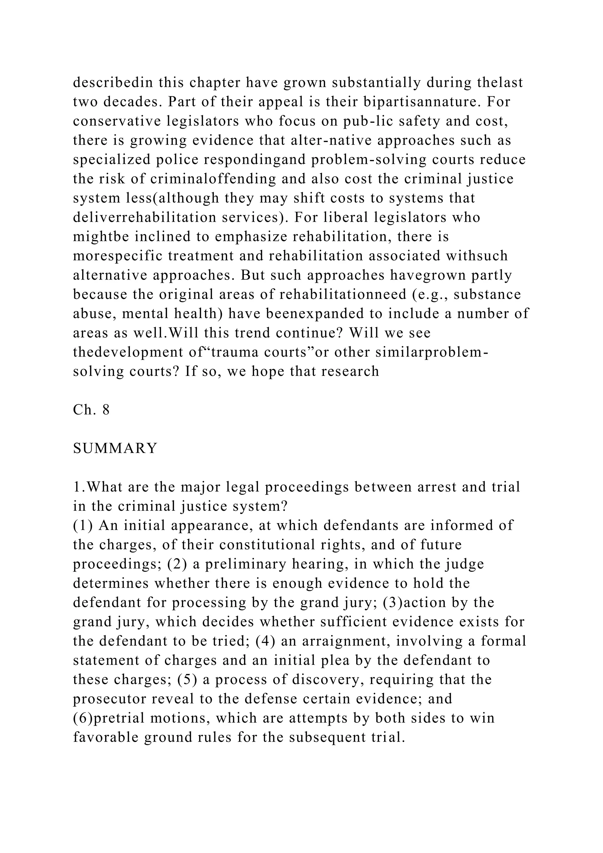 describedin this chapter have grown substantially during thelast
two decades. Part of their appeal is their bipartisannature. For
conservative legislators who focus on pub-lic safety and cost,
there is growing evidence that alter-native approaches such as
specialized police respondingand problem-solving courts reduce
the risk of criminaloffending and also cost the criminal justice
system less(although they may shift costs to systems that
deliverrehabilitation services). For liberal legislators who
mightbe inclined to emphasize rehabilitation, there is
morespecific treatment and rehabilitation associated withsuch
alternative approaches. But such approaches havegrown partly
because the original areas of rehabilitationneed (e.g., substance
abuse, mental health) have beenexpanded to include a number of
areas as well.Will this trend continue? Will we see
thedevelopment of“trauma courts”or other similarproblem-
solving courts? If so, we hope that research
Ch. 8
SUMMARY
1.What are the major legal proceedings between arrest and trial
in the criminal justice system?
(1) An initial appearance, at which defendants are informed of
the charges, of their constitutional rights, and of future
proceedings; (2) a preliminary hearing, in which the judge
determines whether there is enough evidence to hold the
defendant for processing by the grand jury; (3)action by the
grand jury, which decides whether sufficient evidence exists for
the defendant to be tried; (4) an arraignment, involving a formal
statement of charges and an initial plea by the defendant to
these charges; (5) a process of discovery, requiring that the
prosecutor reveal to the defense certain evidence; and
(6)pretrial motions, which are attempts by both sides to win
favorable ground rules for the subsequent trial.
 