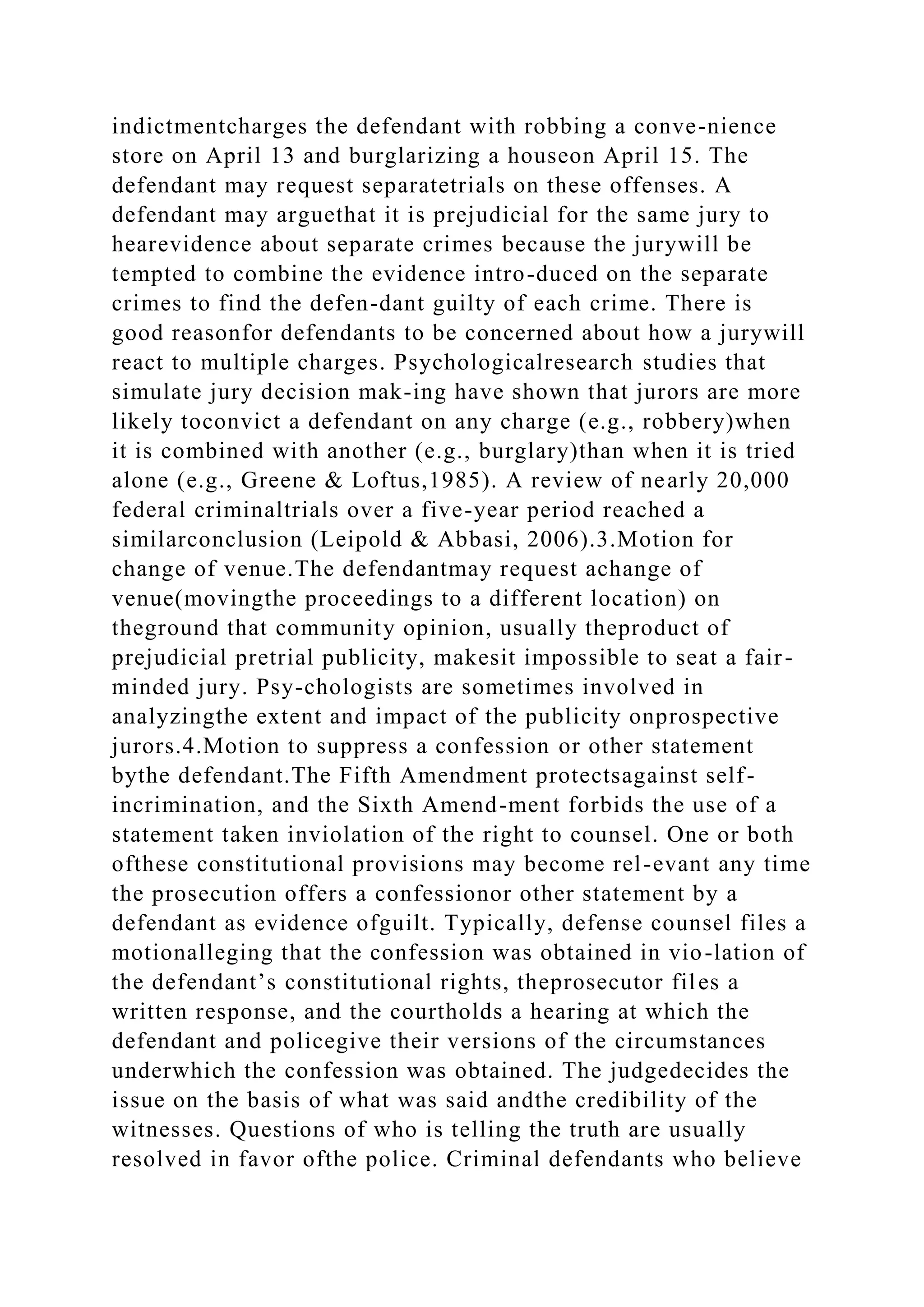 indictmentcharges the defendant with robbing a conve-nience
store on April 13 and burglarizing a houseon April 15. The
defendant may request separatetrials on these offenses. A
defendant may arguethat it is prejudicial for the same jury to
hearevidence about separate crimes because the jurywill be
tempted to combine the evidence intro-duced on the separate
crimes to find the defen-dant guilty of each crime. There is
good reasonfor defendants to be concerned about how a jurywill
react to multiple charges. Psychologicalresearch studies that
simulate jury decision mak-ing have shown that jurors are more
likely toconvict a defendant on any charge (e.g., robbery)when
it is combined with another (e.g., burglary)than when it is tried
alone (e.g., Greene & Loftus,1985). A review of nearly 20,000
federal criminaltrials over a five-year period reached a
similarconclusion (Leipold & Abbasi, 2006).3.Motion for
change of venue.The defendantmay request achange of
venue(movingthe proceedings to a different location) on
theground that community opinion, usually theproduct of
prejudicial pretrial publicity, makesit impossible to seat a fair-
minded jury. Psy-chologists are sometimes involved in
analyzingthe extent and impact of the publicity onprospective
jurors.4.Motion to suppress a confession or other statement
bythe defendant.The Fifth Amendment protectsagainst self-
incrimination, and the Sixth Amend-ment forbids the use of a
statement taken inviolation of the right to counsel. One or both
ofthese constitutional provisions may become rel-evant any time
the prosecution offers a confessionor other statement by a
defendant as evidence ofguilt. Typically, defense counsel files a
motionalleging that the confession was obtained in vio-lation of
the defendant’s constitutional rights, theprosecutor files a
written response, and the courtholds a hearing at which the
defendant and policegive their versions of the circumstances
underwhich the confession was obtained. The judgedecides the
issue on the basis of what was said andthe credibility of the
witnesses. Questions of who is telling the truth are usually
resolved in favor ofthe police. Criminal defendants who believe
 