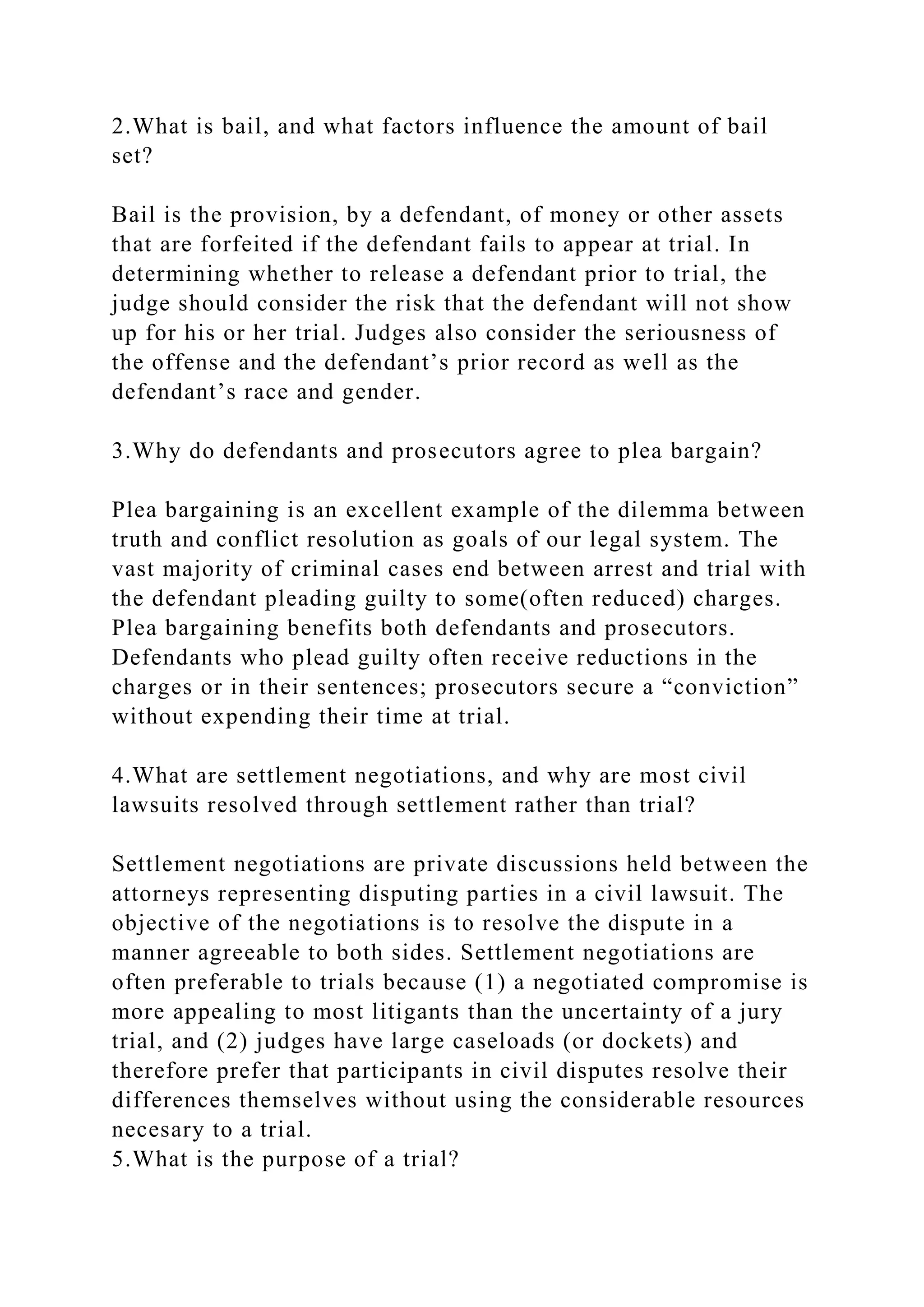 2.What is bail, and what factors influence the amount of bail
set?
Bail is the provision, by a defendant, of money or other assets
that are forfeited if the defendant fails to appear at trial. In
determining whether to release a defendant prior to trial, the
judge should consider the risk that the defendant will not show
up for his or her trial. Judges also consider the seriousness of
the offense and the defendant’s prior record as well as the
defendant’s race and gender.
3.Why do defendants and prosecutors agree to plea bargain?
Plea bargaining is an excellent example of the dilemma between
truth and conflict resolution as goals of our legal system. The
vast majority of criminal cases end between arrest and trial with
the defendant pleading guilty to some(often reduced) charges.
Plea bargaining benefits both defendants and prosecutors.
Defendants who plead guilty often receive reductions in the
charges or in their sentences; prosecutors secure a “conviction”
without expending their time at trial.
4.What are settlement negotiations, and why are most civil
lawsuits resolved through settlement rather than trial?
Settlement negotiations are private discussions held between the
attorneys representing disputing parties in a civil lawsuit. The
objective of the negotiations is to resolve the dispute in a
manner agreeable to both sides. Settlement negotiations are
often preferable to trials because (1) a negotiated compromise is
more appealing to most litigants than the uncertainty of a jury
trial, and (2) judges have large caseloads (or dockets) and
therefore prefer that participants in civil disputes resolve their
differences themselves without using the considerable resources
necesary to a trial.
5.What is the purpose of a trial?
 