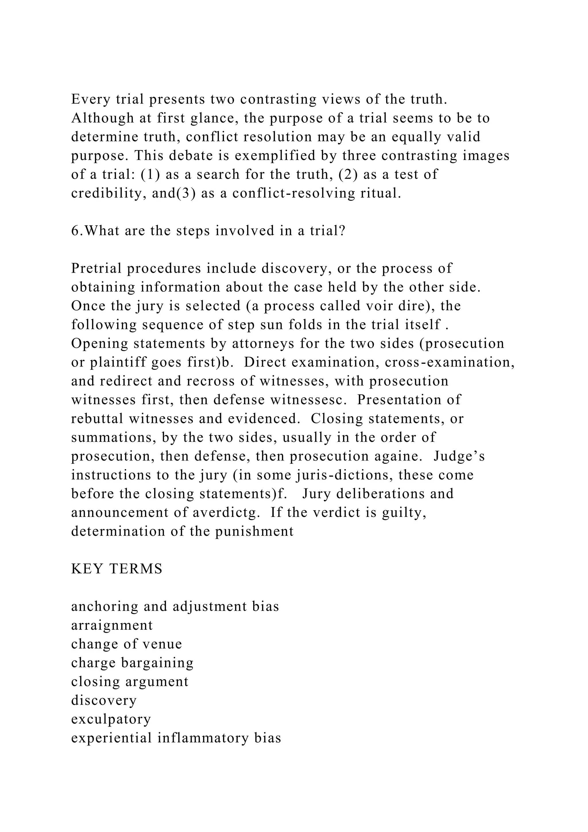 Every trial presents two contrasting views of the truth.
Although at first glance, the purpose of a trial seems to be to
determine truth, conflict resolution may be an equally valid
purpose. This debate is exemplified by three contrasting images
of a trial: (1) as a search for the truth, (2) as a test of
credibility, and(3) as a conflict-resolving ritual.
6.What are the steps involved in a trial?
Pretrial procedures include discovery, or the process of
obtaining information about the case held by the other side.
Once the jury is selected (a process called voir dire), the
following sequence of step sun folds in the trial itself .
Opening statements by attorneys for the two sides (prosecution
or plaintiff goes first)b. Direct examination, cross-examination,
and redirect and recross of witnesses, with prosecution
witnesses first, then defense witnessesc. Presentation of
rebuttal witnesses and evidenced. Closing statements, or
summations, by the two sides, usually in the order of
prosecution, then defense, then prosecution againe. Judge’s
instructions to the jury (in some juris-dictions, these come
before the closing statements)f. Jury deliberations and
announcement of averdictg. If the verdict is guilty,
determination of the punishment
KEY TERMS
anchoring and adjustment bias
arraignment
change of venue
charge bargaining
closing argument
discovery
exculpatory
experiential inflammatory bias
 
