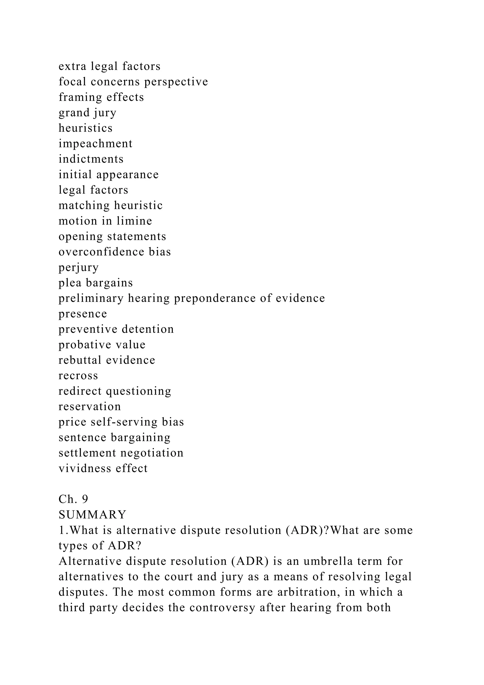 extra legal factors
focal concerns perspective
framing effects
grand jury
heuristics
impeachment
indictments
initial appearance
legal factors
matching heuristic
motion in limine
opening statements
overconfidence bias
perjury
plea bargains
preliminary hearing preponderance of evidence
presence
preventive detention
probative value
rebuttal evidence
recross
redirect questioning
reservation
price self-serving bias
sentence bargaining
settlement negotiation
vividness effect
Ch. 9
SUMMARY
1.What is alternative dispute resolution (ADR)?What are some
types of ADR?
Alternative dispute resolution (ADR) is an umbrella term for
alternatives to the court and jury as a means of resolving legal
disputes. The most common forms are arbitration, in which a
third party decides the controversy after hearing from both
 