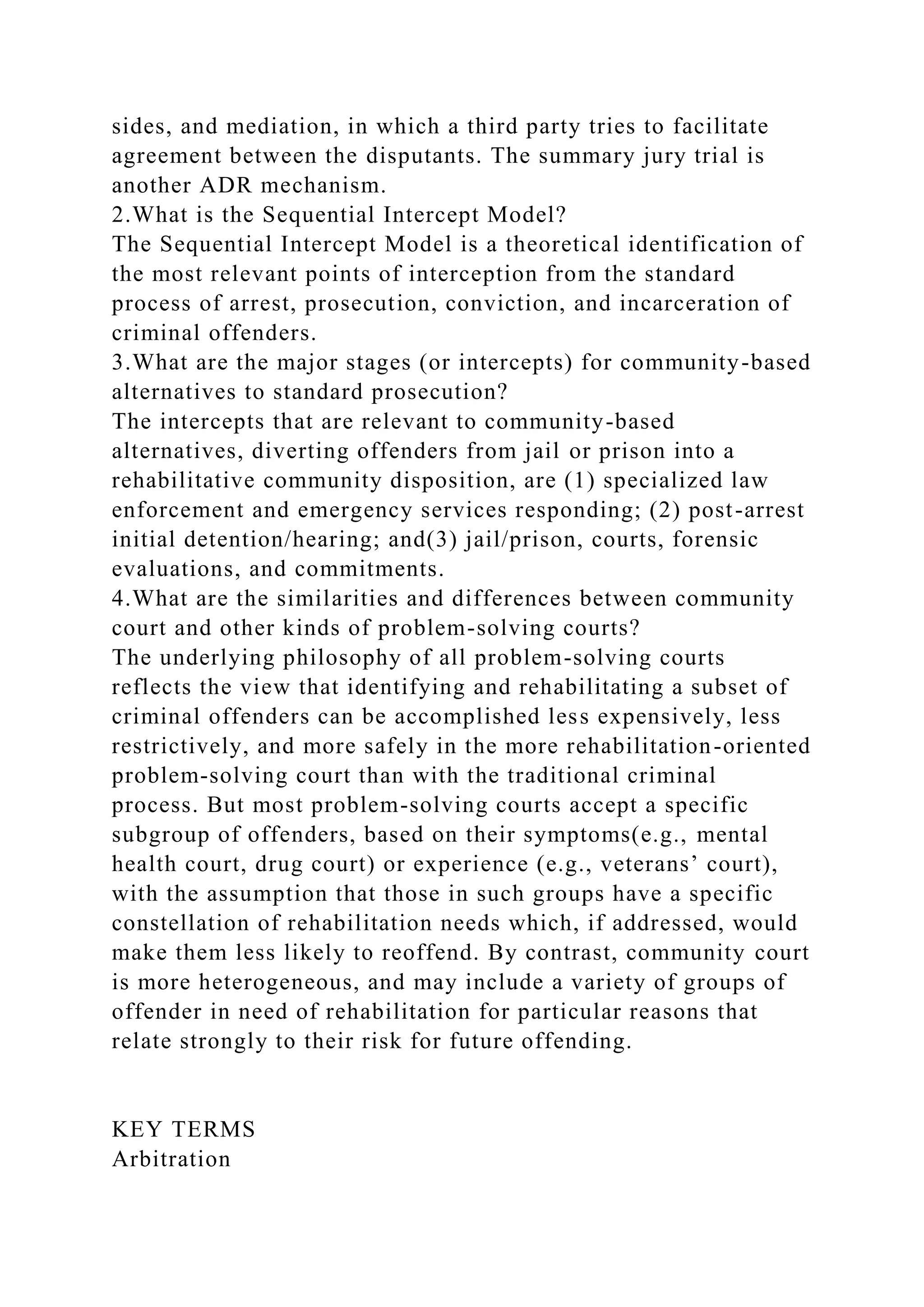 sides, and mediation, in which a third party tries to facilitate
agreement between the disputants. The summary jury trial is
another ADR mechanism.
2.What is the Sequential Intercept Model?
The Sequential Intercept Model is a theoretical identification of
the most relevant points of interception from the standard
process of arrest, prosecution, conviction, and incarceration of
criminal offenders.
3.What are the major stages (or intercepts) for community-based
alternatives to standard prosecution?
The intercepts that are relevant to community-based
alternatives, diverting offenders from jail or prison into a
rehabilitative community disposition, are (1) specialized law
enforcement and emergency services responding; (2) post-arrest
initial detention/hearing; and(3) jail/prison, courts, forensic
evaluations, and commitments.
4.What are the similarities and differences between community
court and other kinds of problem-solving courts?
The underlying philosophy of all problem-solving courts
reflects the view that identifying and rehabilitating a subset of
criminal offenders can be accomplished less expensively, less
restrictively, and more safely in the more rehabilitation-oriented
problem-solving court than with the traditional criminal
process. But most problem-solving courts accept a specific
subgroup of offenders, based on their symptoms(e.g., mental
health court, drug court) or experience (e.g., veterans’ court),
with the assumption that those in such groups have a specific
constellation of rehabilitation needs which, if addressed, would
make them less likely to reoffend. By contrast, community court
is more heterogeneous, and may include a variety of groups of
offender in need of rehabilitation for particular reasons that
relate strongly to their risk for future offending.
KEY TERMS
Arbitration
 