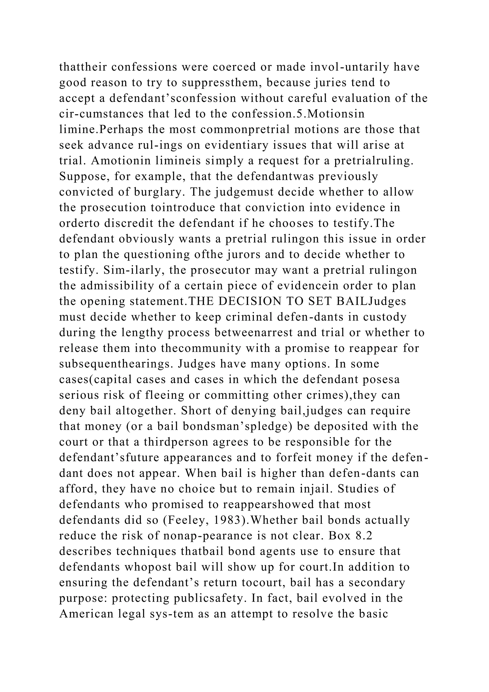 thattheir confessions were coerced or made invol-untarily have
good reason to try to suppressthem, because juries tend to
accept a defendant’sconfession without careful evaluation of the
cir-cumstances that led to the confession.5.Motionsin
limine.Perhaps the most commonpretrial motions are those that
seek advance rul-ings on evidentiary issues that will arise at
trial. Amotionin limineis simply a request for a pretrialruling.
Suppose, for example, that the defendantwas previously
convicted of burglary. The judgemust decide whether to allow
the prosecution tointroduce that conviction into evidence in
orderto discredit the defendant if he chooses to testify.The
defendant obviously wants a pretrial rulingon this issue in order
to plan the questioning ofthe jurors and to decide whether to
testify. Sim-ilarly, the prosecutor may want a pretrial rulingon
the admissibility of a certain piece of evidencein order to plan
the opening statement.THE DECISION TO SET BAILJudges
must decide whether to keep criminal defen-dants in custody
during the lengthy process betweenarrest and trial or whether to
release them into thecommunity with a promise to reappear for
subsequenthearings. Judges have many options. In some
cases(capital cases and cases in which the defendant posesa
serious risk of fleeing or committing other crimes),they can
deny bail altogether. Short of denying bail,judges can require
that money (or a bail bondsman’spledge) be deposited with the
court or that a thirdperson agrees to be responsible for the
defendant’sfuture appearances and to forfeit money if the defen-
dant does not appear. When bail is higher than defen-dants can
afford, they have no choice but to remain injail. Studies of
defendants who promised to reappearshowed that most
defendants did so (Feeley, 1983).Whether bail bonds actually
reduce the risk of nonap-pearance is not clear. Box 8.2
describes techniques thatbail bond agents use to ensure that
defendants whopost bail will show up for court.In addition to
ensuring the defendant’s return tocourt, bail has a secondary
purpose: protecting publicsafety. In fact, bail evolved in the
American legal sys-tem as an attempt to resolve the basic
 