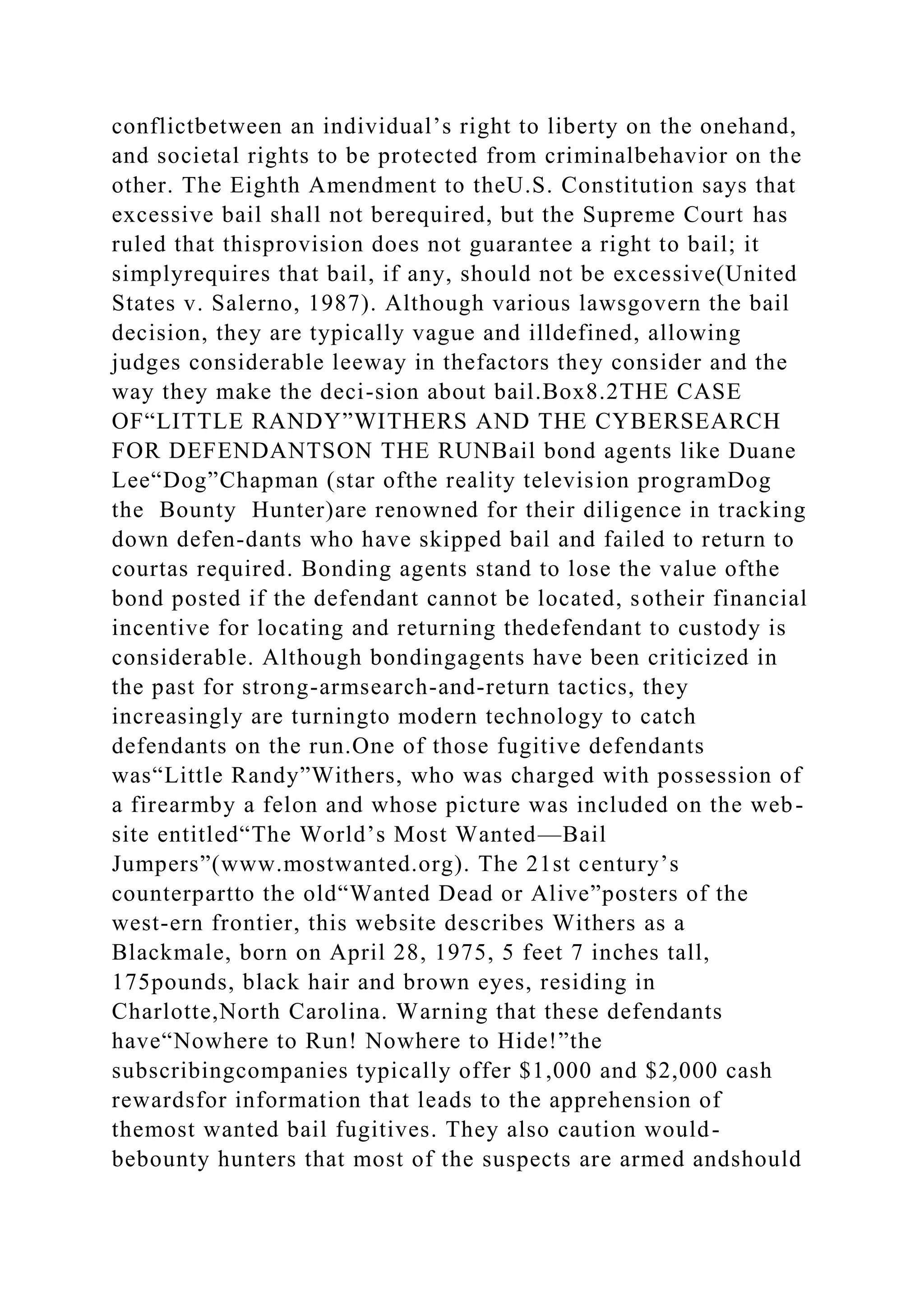 conflictbetween an individual’s right to liberty on the onehand,
and societal rights to be protected from criminalbehavior on the
other. The Eighth Amendment to theU.S. Constitution says that
excessive bail shall not berequired, but the Supreme Court has
ruled that thisprovision does not guarantee a right to bail; it
simplyrequires that bail, if any, should not be excessive(United
States v. Salerno, 1987). Although various lawsgovern the bail
decision, they are typically vague and illdefined, allowing
judges considerable leeway in thefactors they consider and the
way they make the deci-sion about bail.Box8.2THE CASE
OF“LITTLE RANDY”WITHERS AND THE CYBERSEARCH
FOR DEFENDANTSON THE RUNBail bond agents like Duane
Lee“Dog”Chapman (star ofthe reality television programDog
the Bounty Hunter)are renowned for their diligence in tracking
down defen-dants who have skipped bail and failed to return to
courtas required. Bonding agents stand to lose the value ofthe
bond posted if the defendant cannot be located, sotheir financial
incentive for locating and returning thedefendant to custody is
considerable. Although bondingagents have been criticized in
the past for strong-armsearch-and-return tactics, they
increasingly are turningto modern technology to catch
defendants on the run.One of those fugitive defendants
was“Little Randy”Withers, who was charged with possession of
a firearmby a felon and whose picture was included on the web-
site entitled“The World’s Most Wanted—Bail
Jumpers”(www.mostwanted.org). The 21st century’s
counterpartto the old“Wanted Dead or Alive”posters of the
west-ern frontier, this website describes Withers as a
Blackmale, born on April 28, 1975, 5 feet 7 inches tall,
175pounds, black hair and brown eyes, residing in
Charlotte,North Carolina. Warning that these defendants
have“Nowhere to Run! Nowhere to Hide!”the
subscribingcompanies typically offer $1,000 and $2,000 cash
rewardsfor information that leads to the apprehension of
themost wanted bail fugitives. They also caution would-
bebounty hunters that most of the suspects are armed andshould
 