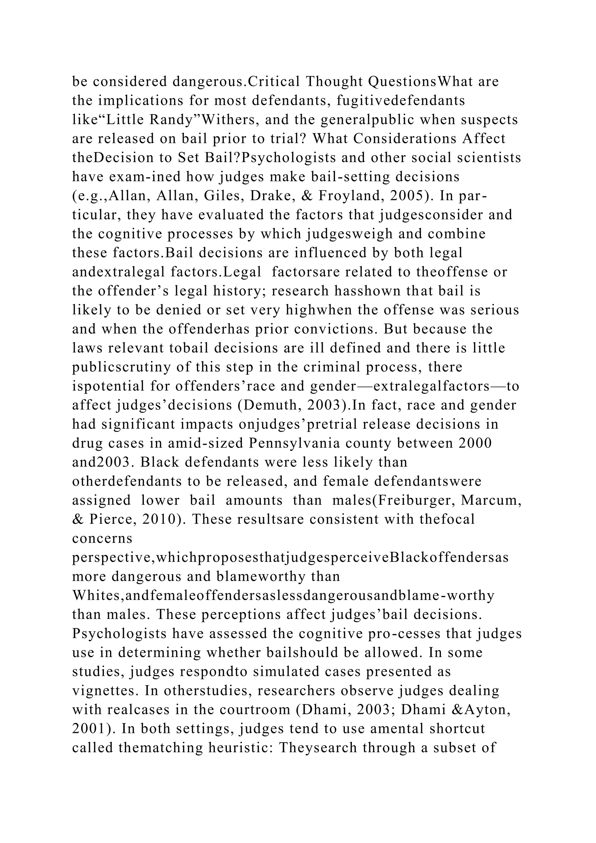 be considered dangerous.Critical Thought QuestionsWhat are
the implications for most defendants, fugitivedefendants
like“Little Randy”Withers, and the generalpublic when suspects
are released on bail prior to trial? What Considerations Affect
theDecision to Set Bail?Psychologists and other social scientists
have exam-ined how judges make bail-setting decisions
(e.g.,Allan, Allan, Giles, Drake, & Froyland, 2005). In par-
ticular, they have evaluated the factors that judgesconsider and
the cognitive processes by which judgesweigh and combine
these factors.Bail decisions are influenced by both legal
andextralegal factors.Legal factorsare related to theoffense or
the offender’s legal history; research hasshown that bail is
likely to be denied or set very highwhen the offense was serious
and when the offenderhas prior convictions. But because the
laws relevant tobail decisions are ill defined and there is little
publicscrutiny of this step in the criminal process, there
ispotential for offenders’race and gender—extralegalfactors—to
affect judges’decisions (Demuth, 2003).In fact, race and gender
had significant impacts onjudges’pretrial release decisions in
drug cases in amid-sized Pennsylvania county between 2000
and2003. Black defendants were less likely than
otherdefendants to be released, and female defendantswere
assigned lower bail amounts than males(Freiburger, Marcum,
& Pierce, 2010). These resultsare consistent with thefocal
concerns
perspective,whichproposesthatjudgesperceiveBlackoffendersas
more dangerous and blameworthy than
Whites,andfemaleoffendersaslessdangerousandblame-worthy
than males. These perceptions affect judges’bail decisions.
Psychologists have assessed the cognitive pro-cesses that judges
use in determining whether bailshould be allowed. In some
studies, judges respondto simulated cases presented as
vignettes. In otherstudies, researchers observe judges dealing
with realcases in the courtroom (Dhami, 2003; Dhami &Ayton,
2001). In both settings, judges tend to use amental shortcut
called thematching heuristic: Theysearch through a subset of
 
