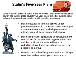 Stalin’s Five-Year Plans Stalin brought all economic activity under government control.  The Soviet Union  developed a  command economy,  in which government officials made all basic economic decisions.  Stalin also brought agriculture under government control.  He forced peasants to give up their land and live on either state-owned farms or  collectives,  large farms owned and operated by peasants as a group.  Overall, standards of living remained poor.  Wages were low, and consumer goods were scarce.   Once in power, Stalin set out to make the Soviet Union a modern industrial power.  He put into place several “five-year plans” aimed at building heavy industry, improving transportation, and increasing farm output. 2 