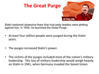 The Great Purge At least four million people were purged during the Stalin years.  The purges increased Stalin’s power.  The victims of the purges included most of the nation’s military leadership.  This loss of military leadership would weigh heavily on Stalin in 1941, when Germany invaded the Soviet Union.  Stalin harbored obsessive fears that rival party leaders were plotting against him. In 1934, he launched the Great Purge. 2 