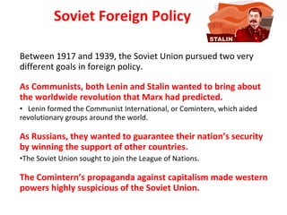 Soviet Foreign Policy Between 1917 and 1939, the Soviet Union pursued two very different goals in foreign policy. As Communists, both Lenin and Stalin wanted to bring about the worldwide revolution that Marx had predicted.  Lenin formed the Communist International, or Comintern, which aided revolutionary groups around the world. As Russians, they wanted to guarantee their nation’s security by winning the support of other countries.  The Soviet Union sought to join the League of Nations.  The Comintern’s propaganda against capitalism made western powers highly suspicious of the Soviet Union. 2 