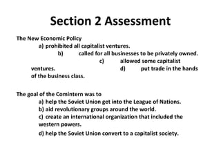 The New Economic Policy   a)  prohibited all capitalist ventures.   b)  called for all businesses to be privately owned.  c)  allowed some capitalist ventures. d)  put trade in the hands of the business class. The goal of the Comintern was to    a)  help the Soviet Union get into the League of Nations. b)  aid revolutionary groups around the world.   c)  create an international organization that included the  western powers. d)  help the Soviet Union convert to a capitalist society.  Section 2 Assessment 2 