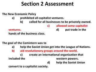 Section 2 Assessment The New Economic Policy   a)  prohibited all capitalist ventures.   b)  called for all businesses to be privately owned.  c)  allowed some capitalist ventures. d)  put trade in the hands of the business class. The goal of the Comintern was to    a)  help the Soviet Union get into the League of Nations. b)  aid revolutionary groups around the world.   c)  create an international organization that included the  western powers.   d)  help the Soviet Union convert to a capitalist society.  2 