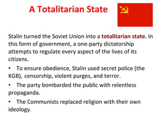 A Totalitarian State Stalin turned the Soviet Union into a  totalitarian state.  In this form of government, a one-party dictatorship attempts to regulate every aspect of the lives of its citizens.  To ensure obedience, Stalin used secret police (the KGB),  censorship, violent purges, and terror. The party bombarded the public with relentless propaganda. The Communists replaced religion with their own ideology. 3 