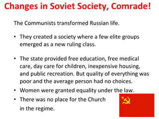 Changes in Soviet Society, Comrade! The Communists transformed Russian life. They created a society where a few elite groups emerged as a new ruling class.  The state provided free education, free medical care, day care for children, inexpensive housing, and public recreation. But quality of everything was poor and the average person had no choices.  Women were granted equality under the law.  There was no place for the Church  in the regime.  3 