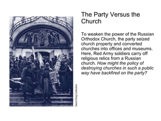 The Party Versus the Church   To weaken the power of the Russian Orthodox Church, the party seized church property and converted churches into offices and museums. Here, Red Army soldiers carry off religious relics from a Russian church.  How might the policy of destroying churches in such a public way have backfired on the party? 