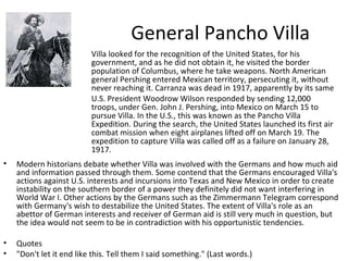 General Pancho Villa Villa looked for the recognition of the United States, for his government, and as he did not obtain it, he visited the border population of Columbus, where he take weapons. North American general Pershing entered Mexican territory, persecuting it, without never reaching it. Carranza was dead in 1917, apparently by its same U.S. President Woodrow Wilson responded by sending 12,000 troops, under Gen. John J. Pershing, into Mexico on March 15 to pursue Villa. In the U.S., this was known as the Pancho Villa Expedition. During the search, the United States launched its first air combat mission when eight airplanes lifted off on March 19. The expedition to capture Villa was called off as a failure on January 28, 1917. Modern historians debate whether Villa was involved with the Germans and how much aid and information passed through them. Some contend that the Germans encouraged Villa's actions against U.S. interests and incursions into Texas and New Mexico in order to create instability on the southern border of a power they definitely did not want interfering in World War I. Other actions by the Germans such as the Zimmermann Telegram correspond with Germany's wish to destabilize the United States. The extent of Villa's role as an abettor of German interests and receiver of German aid is still very much in question, but the idea would not seem to be in contradiction with his opportunistic tendencies. Quotes "Don't let it end like this. Tell them I said something." (Last words.)  