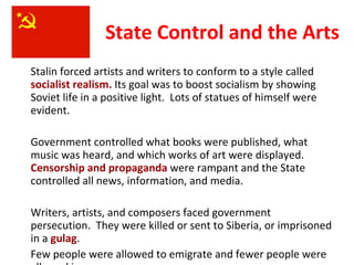 State Control and the Arts Stalin forced artists and writers to conform to a style called  socialist realism.  Its goal was to boost socialism by showing Soviet life in a positive light.  Lots of statues of himself were evident.  Government controlled what books were published, what music was heard, and which works of art were displayed.  Censorship and propaganda  were rampant and the State controlled all news, information, and media. Writers, artists, and composers faced government persecution.  They were killed or sent to Siberia, or imprisoned in a  gulag .  Few people were allowed to emigrate and fewer people were allowed in. 3 