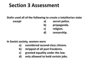 Stalin used all of the following to create a totalitarian state  except   a)  secret police.   b)  propaganda.   c) religion. d)  censorship. In Soviet society, women were   a)  considered second-class citizens. b)  stripped of all past freedoms.   c)  granted equality under the law.   d)  only allowed to hold certain jobs. Want to connect to the World History link for this section?  Click Here. Section 3 Assessment 3 